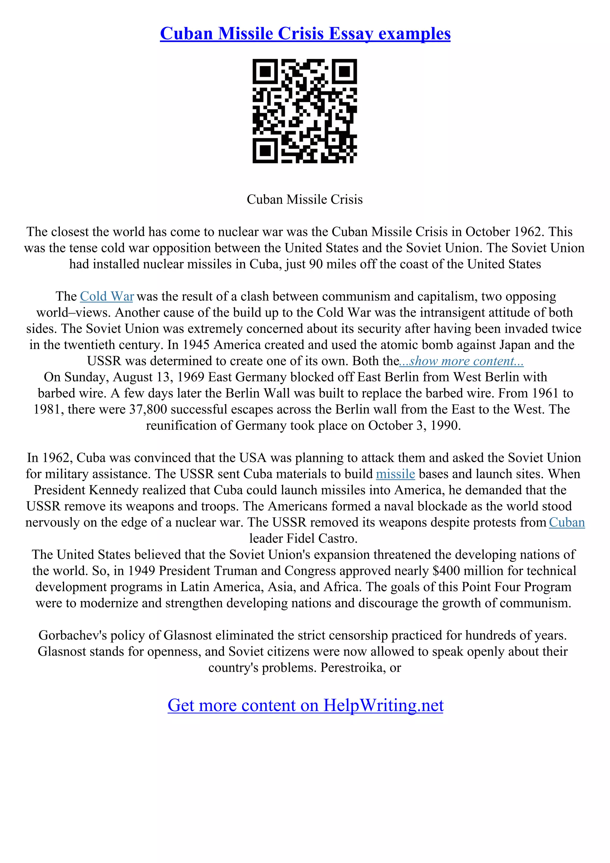 Cuban Missile Crisis Essay examples
Cuban Missile Crisis
The closest the world has come to nuclear war was the Cuban Missile Crisis in October 1962. This
was the tense cold war opposition between the United States and the Soviet Union. The Soviet Union
had installed nuclear missiles in Cuba, just 90 miles off the coast of the United States
The Cold War was the result of a clash between communism and capitalism, two opposing
world–views. Another cause of the build up to the Cold War was the intransigent attitude of both
sides. The Soviet Union was extremely concerned about its security after having been invaded twice
in the twentieth century. In 1945 America created and used the atomic bomb against Japan and the
USSR was determined to create one of its own. Both the...show more content...
On Sunday, August 13, 1969 East Germany blocked off East Berlin from West Berlin with
barbed wire. A few days later the Berlin Wall was built to replace the barbed wire. From 1961 to
1981, there were 37,800 successful escapes across the Berlin wall from the East to the West. The
reunification of Germany took place on October 3, 1990.
In 1962, Cuba was convinced that the USA was planning to attack them and asked the Soviet Union
for military assistance. The USSR sent Cuba materials to build missile bases and launch sites. When
President Kennedy realized that Cuba could launch missiles into America, he demanded that the
USSR remove its weapons and troops. The Americans formed a naval blockade as the world stood
nervously on the edge of a nuclear war. The USSR removed its weapons despite protests from Cuban
leader Fidel Castro.
The United States believed that the Soviet Union's expansion threatened the developing nations of
the world. So, in 1949 President Truman and Congress approved nearly $400 million for technical
development programs in Latin America, Asia, and Africa. The goals of this Point Four Program
were to modernize and strengthen developing nations and discourage the growth of communism.
Gorbachev's policy of Glasnost eliminated the strict censorship practiced for hundreds of years.
Glasnost stands for openness, and Soviet citizens were now allowed to speak openly about their
country's problems. Perestroika, or
Get more content on HelpWriting.net
 