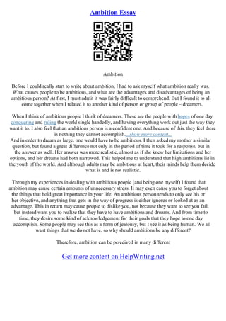 Ambition Essay
Ambition
Before I could really start to write about ambition, I had to ask myself what ambition really was.
What causes people to be ambitious, and what are the advantages and disadvantages of being an
ambitious person? At first, I must admit it was fairly difficult to comprehend. But I found it to all
come together when I related it to another kind of person or group of people – dreamers.
When I think of ambitious people I think of dreamers. These are the people with hopes of one day
conquering and ruling the world single handedly, and having everything work out just the way they
want it to. I also feel that an ambitious person is a confident one. And because of this, they feel there
is nothing they cannot accomplish....show more content...
And in order to dream as large, one would have to be ambitious. I then asked my mother a similar
question, but found a great difference not only in the period of time it took for a response, but in
the answer as well. Her answer was more realistic, almost as if she knew her limitations and her
options, and her dreams had both narrowed. This helped me to understand that high ambitions lie in
the youth of the world. And although adults may be ambitious at heart, their minds help them decide
what is and is not realistic.
Through my experiences in dealing with ambitious people (and being one myself) I found that
ambition may cause certain amounts of unnecessary stress. It may even cause you to forget about
the things that hold great importance in your life. An ambitious person tends to only see his or
her objective, and anything that gets in the way of progress is either ignores or looked at as an
advantage. This in return may cause people to dislike you, not because they want to see you fail,
but instead want you to realize that they have to have ambitions and dreams. And from time to
time, they desire some kind of acknowledgement for their goals that they hope to one day
accomplish. Some people may see this as a form of jealousy, but I see it as being human. We all
want things that we do not have, so why should ambitions be any different?
Therefore, ambition can be perceived in many different
Get more content on HelpWriting.net
 
