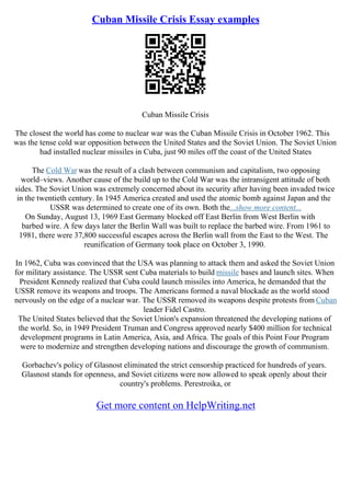 Cuban Missile Crisis Essay examples
Cuban Missile Crisis
The closest the world has come to nuclear war was the Cuban Missile Crisis in October 1962. This
was the tense cold war opposition between the United States and the Soviet Union. The Soviet Union
had installed nuclear missiles in Cuba, just 90 miles off the coast of the United States
The Cold War was the result of a clash between communism and capitalism, two opposing
world–views. Another cause of the build up to the Cold War was the intransigent attitude of both
sides. The Soviet Union was extremely concerned about its security after having been invaded twice
in the twentieth century. In 1945 America created and used the atomic bomb against Japan and the
USSR was determined to create one of its own. Both the...show more content...
On Sunday, August 13, 1969 East Germany blocked off East Berlin from West Berlin with
barbed wire. A few days later the Berlin Wall was built to replace the barbed wire. From 1961 to
1981, there were 37,800 successful escapes across the Berlin wall from the East to the West. The
reunification of Germany took place on October 3, 1990.
In 1962, Cuba was convinced that the USA was planning to attack them and asked the Soviet Union
for military assistance. The USSR sent Cuba materials to build missile bases and launch sites. When
President Kennedy realized that Cuba could launch missiles into America, he demanded that the
USSR remove its weapons and troops. The Americans formed a naval blockade as the world stood
nervously on the edge of a nuclear war. The USSR removed its weapons despite protests from Cuban
leader Fidel Castro.
The United States believed that the Soviet Union's expansion threatened the developing nations of
the world. So, in 1949 President Truman and Congress approved nearly $400 million for technical
development programs in Latin America, Asia, and Africa. The goals of this Point Four Program
were to modernize and strengthen developing nations and discourage the growth of communism.
Gorbachev's policy of Glasnost eliminated the strict censorship practiced for hundreds of years.
Glasnost stands for openness, and Soviet citizens were now allowed to speak openly about their
country's problems. Perestroika, or
Get more content on HelpWriting.net
 
