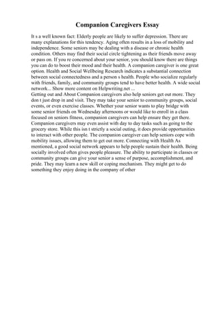 Companion Caregivers Essay
It s a well known fact: Elderly people are likely to suffer depression. There are
many explanations for this tendency. Aging often results in a loss of mobility and
independence. Some seniors may be dealing with a disease or chronic health
condition. Others may find their social circle tightening as their friends move away
or pass on. If you re concerned about your senior, you should know there are things
you can do to boost their mood and their health. A companion caregiver is one great
option. Health and Social Wellbeing Research indicates a substantial connection
between social connectedness and a person s health. People who socialize regularly
with friends, family, and community groups tend to have better health. A wide social
network... Show more content on Helpwriting.net ...
Getting out and About Companion caregivers also help seniors get out more. They
don t just drop in and visit. They may take your senior to community groups, social
events, or even exercise classes. Whether your senior wants to play bridge with
some senior friends on Wednesday afternoons or would like to enroll in a class
focused on seniors fitness, companion caregivers can help ensure they get there.
Companion caregivers may even assist with day to day tasks such as going to the
grocery store. While this isn t strictly a social outing, it does provide opportunities
to interact with other people. The companion caregiver can help seniors cope with
mobility issues, allowing them to get out more. Connecting with Health As
mentioned, a good social network appears to help people sustain their health. Being
socially involved often gives people pleasure. The ability to participate in classes or
community groups can give your senior a sense of purpose, accomplishment, and
pride. They may learn a new skill or coping mechanism. They might get to do
something they enjoy doing in the company of other
 