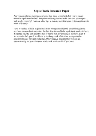 Septic Tank Research Paper
Are you considering purchasing a home that has a septic tank, but you ve never
owned a septic tank before? Are you wondering how to make sure that your septic
tank works properly? Here are a few tips to making sure that your system continues to
work efficiently:
Have it cleaned as soon as possible: If it s been years since the last cleaning or the
previous owners don t remember the last time they called a septic tank service to have
it cleaned out, the tank could be full or nearly full. By cleaning it out now, even if
it s not quite full, you ll be able to better keep track of the time your particular
household needs between pumpings. On average, a household of two can go
approximately six years between septic tank service calls if you have
 
