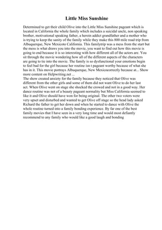Little Miss Sunshine
Determined to get their child Olive into the Little Miss Sunshine pageant which is
located in California the whole family which includes a suicidal uncle, non speaking
brother, motivational speaking father, a heroin addict grandfather and a mother who
is trying to keep the sanity of the family while they make this 800 mile road trip from
Albuquerque, New Mexicoto California. This familytrip was a mess from the start but
the mess is what draws you into the movie, you want to find out how this movie is
going to end because it is so interesting with how different all of the actors are. You
sit through the movie wondering how all of the different aspects of the characters
are going to tie into the movie. The family is so dysfunctional your emotions begin
to feel bad for the girl because her routine isn t pageant worthy because of what she
has in it. This movie portrays Albuquerque, New Mexicocorrectly because at... Show
more content on Helpwriting.net ...
The show created anxiety for the family because they noticed that Olive was
different from the other girls and some of them did not want Olive to do her last
act. When Olive went on stage she shocked the crowed and not in a good way. Her
dance routine was not of a beauty pageant normality but Miss California seemed to
like it and Olive should have won for being original. The other two voters were
very upset and disturbed and wanted to get Olive off stage so the head lady asked
Richard the father to get her down and when he started to dance with Olive the
whole routine turned into a family bonding experience. By far one of the best
family movies that I have seen in a very long time and would most defiantly
recommend to any family who would like a good laugh and bonding
 