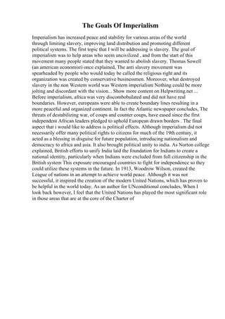The Goals Of Imperialism
Imperialism has increased peace and stability for various areas of the world
through limiting slavery, improving land distribution and promoting different
political systems. The first topic that I will be addressing is slavery. The goal of
imperialism was to help areas who seem uncivilized , and from the start of this
movement many people stated that they wanted to abolish slavery. Thomas Sowell
(an american economist) once explained, The anti slavery movement was
spearheaded by people who would today be called the religious right and its
organization was created by conservative businessmen. Moreover, what destroyed
slavery in the non Western world was Western imperialism
. Nothing could be more
jolting and discordant with the vision... Show more content on Helpwriting.net ...
Before imperialism, africa was very discombobulated and did not have real
boundaries. However, europeans were able to create boundary lines resulting in a
more peaceful and organized continent. In fact the Atlantic newspaper concludes, The
threats of destabilizing war, of coups and counter coups, have eased since the first
independent African leaders pledged to uphold European drawn borders . The final
aspect that i would like to address is political effects. Although imperialism did not
necessarily offer many political rights to citizens for much of the 19th century, it
acted as a blessing in disguise for future population, introducing nationalism and
democracy to africa and asia. It also brought political unity to india. As Norton college
explained, British efforts to unify India laid the foundation for Indians to create a
national identity, particularly when Indians were excluded from full citizenship in the
British system This exposure encouraged countries to fight for independence so they
could utilize these systems in the future. In 1913, Woodrow Wilson, created the
League of nations in an attempt to achieve world peace. Although it was not
successful, it inspired the creation of the modern United Nations, which has proven to
be helpful in the world today. As an author for UNconditional concludes, When I
look back however, I feel that the United Nations has played the most significant role
in those areas that are at the core of the Charter of
 