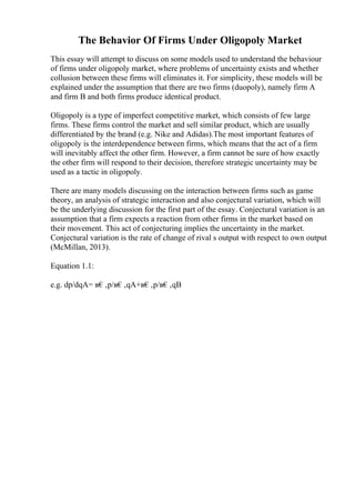 The Behavior Of Firms Under Oligopoly Market
This essay will attempt to discuss on some models used to understand the behaviour
of firms under oligopoly market, where problems of uncertainty exists and whether
collusion between these firms will eliminates it. For simplicity, these models will be
explained under the assumption that there are two firms (duopoly), namely firm A
and firm B and both firms produce identical product.
Oligopoly is a type of imperfect competitive market, which consists of few large
firms. These firms control the market and sell similar product, which are usually
differentiated by the brand (e.g. Nike and Adidas).The most important features of
oligopoly is the interdependence between firms, which means that the act of a firm
will inevitably affect the other firm. However, a firm cannot be sure of how exactly
the other firm will respond to their decision, therefore strategic uncertainty may be
used as a tactic in oligopoly.
There are many models discussing on the interaction between firms such as game
theory, an analysis of strategic interaction and also conjectural variation, which will
be the underlying discussion for the first part of the essay. Conjectural variation is an
assumption that a firm expects a reaction from other firms in the market based on
their movement. This act of conjecturing implies the uncertainty in the market.
Conjectural variation is the rate of change of rival s output with respect to own output
(McMillan, 2013).
Equation 1.1:
e.g. dp/dqA= в€‚p/в€‚qA+в€‚p/в€‚qB
 
