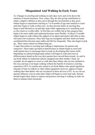 Misquainted And Walking In Early Years
A). Changes in crawling and walking in early days were seen to be due to the
maturity of neural structures. Now a days, they are also giving contribution to
infant s adaptive abilities as they move through the environment as they grow.
Infants begin to experiment crawling at 7 to 8 months of age and continue to crawl
until they begin to walk on their own. As they become better at crawling they
begin to pull themselves up and take steps while supporting on to something such
as, the couch or a coffee table. At first they are wobbly but as they progress they
begin to be more stable and exploring becomes more flexible. At about 12 months
infants begin to walk without the support of on object and tend to fall often as they
still need a lot of practice. Once their legs are strengthen and their limbs are better
coordinated they become more stable and fall less frequently. They also begin to pick
up... Show more content on Helpwriting.net ...
A topic that relates to crawling and walking is implications for parents and
caregivers. These topics go hand in hand because as infants begin to crawl and
walk parents have to encourage them to keep on developing their motor skills.
Depending on cultural backgrounds infants will begin to walk and crawl at
different paces based on the way their parents have moved them around. As said in
our book infants in traditional cultures strapped onto their mother s back, for
example, do not appear to crawl or walk later than infants who are not confined in
this way and may even begin walking without the benefit of extensive crawling
experience (187). In contrast also stated in our book Babies who spend significant
amounts of time in walkers or other infant equipment, however, appear to begin
walking later than babies who are not placed in those devices (187). As we can see
parents influence a lot on when their infant will begin to crawl and walk. Parents
should inspire their infant to explore and practice crawling in walking in order for
them to enhance their locomotor
 