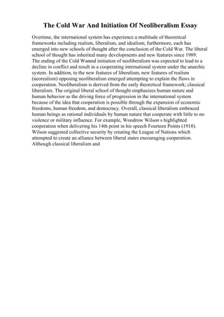 The Cold War And Initiation Of Neoliberalism Essay
Overtime, the international system has experience a multitude of theoretical
frameworks including realism, liberalism, and idealism; furthermore, each has
emerged into new schools of thought after the conclusion of the Cold War. The liberal
school of thought has inherited many developments and new features since 1989.
The ending of the Cold Warand initiation of neoliberalism was expected to lead to a
decline in conflict and result in a cooperating international system under the anarchic
system. In addition, to the new features of liberalism, new features of realism
(neorealism) opposing neoliberalism emerged attempting to explain the flaws in
cooperation. Neoliberalism is derived from the early theoretical framework; classical
liberalism. The original liberal school of thought emphasizes human nature and
human behavior as the driving force of progression in the international system
because of the idea that cooperation is possible through the expansion of economic
freedoms, human freedom, and democracy. Overall, classical liberalism embraced
human beings as rational individuals by human nature that cooperate with little to no
violence or military influence. For example, Woodrow Wilson s highlighted
cooperation when delivering his 14th point in his speech Fourteen Points (1918).
Wilson suggested collective security by creating the League of Nations which
attempted to create an alliance between liberal states encouraging cooperation.
Although classical liberalism and
 