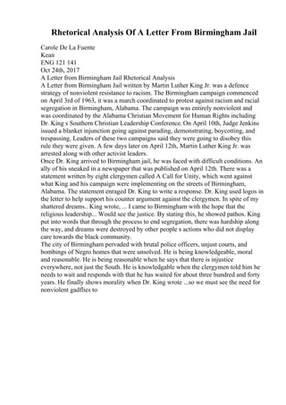 Rhetorical Analysis Of A Letter From Birmingham Jail
Carole De La Fuente
Kean
ENG 121 141
Oct 24th, 2017
A Letter from Birmingham Jail Rhetorical Analysis
A Letter from Birmingham Jail written by Martin Luther King Jr. was a defence
strategy of nonviolent resistance to racism. The Birmingham campaign commenced
on April 3rd of 1963, it was a march coordinated to protest against racism and racial
segregation in Birmingham, Alabama. The campaign was entirely nonviolent and
was coordinated by the Alabama Christian Movement for Human Rights including
Dr. King s Southern Christian Leadership Conference. On April 10th, Judge Jenkins
issued a blanket injunction going against parading, demonstrating, boycotting, and
trespassing. Leaders of these two campaigns said they were going to disobey this
rule they were given. A few days later on April 12th, Martin Luther King Jr. was
arrested along with other activist leaders.
Once Dr. King arrived to Birmingham jail, he was faced with difficult conditions. An
ally of his sneaked in a newspaper that was published on April 12th. There was a
statement written by eight clergymen called A Call for Unity, which went against
what King and his campaign were implementing on the streets of Birmingham,
Alabama. The statement enraged Dr. King to write a response. Dr. King used logos in
the letter to help support his counter argument against the clergymen. In spite of my
shattered dreams.. King wrote, ... I came to Birmingham with the hope that the
religious leadership... Would see the justice. By stating this, he showed pathos. King
put into words that through the process to end segregation, there was hardship along
the way, and dreams were destroyed by other people s actions who did not display
care towards the black community.
The city of Birmingham pervaded with brutal police officers, unjust courts, and
bombings of Negro homes that were unsolved. He is being knowledgeable, moral
and reasonable. He is being reasonable when he says that there is injustice
everywhere, not just the South. He is knowledgable when the clergymen told him he
needs to wait and responds with that he has waited for about three hundred and forty
years. He finally shows morality when Dr. King wrote ...so we must see the need for
nonviolent gadflies to
 