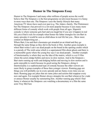 Humor in The Simpsons Essay
Humor in The Simpsons I and many other millions of people across the world
believe that The Simpson s is the best programme on television because it is funny
in more ways then one. The Simpson s uses the family lifestyle that many
American TV shows have used over past (e.g. The Adam s family, The Flintstones)
but The Simpson s has proved it is a lot more popular because it uses many more
different forms of comedy which work with people from all ages. Slapstick
comedy is where someone gets hurt and you laugh but if you saw it happen in real
life you d find it sick for example when homer the father strangles his son Bart in
many episodes it would be seen as child abuse in real life but you... Show more
content on Helpwriting.net ...
Where Bart, Lisa and their classmates get stranded on an island and they go
through the same things as they did in the book or film. Another great example is
where Bart writes I can t see dead people on the board in the opening credits which
is a parody of The sixth sense which is a supernatural film about ghosts and there is
a memorable quote where the young boy says I see dead people . Another example
of Intertextuality is where they use the idea of the matrix, which is a sci fi film
where the actors dodge bullets and move in slow motion. And in the Simpson s
Bart starts running up walls and dodging bullets and moving in slow motion and is
quite enjoyable to watch because its good seeing the Simpson s doing it.
Intertextuality is a sophisticated type of comedy because the older viewers are
more likely to grasp examples of these then younger viewers. Running gags are
things you will probably see in every episode and are funny every time you see
them. Running gags are jokes that are same jokes and actions that reappear every
now and again. For example Homer always strangles his son Bart whenever he s rude
or annoys Homer usually by outsmarting him. Another running gag which I find
funny is whenever the Simpson s are watching a documentary or a film the same
actor Troy McClure
 