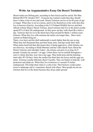 Write An Argumentative Essay On Desert Tortoises
Desert turtles are lifelong pets, according to Sara Garcia and her article The Man
Behind MUTTS: October 2017 . If anyone has wanted a turtle then they should
know it takes a lots of care and work. Desert Tortoises can live to be 60 years of age
or longer. When they re not at a house, and live by themselves in the wild, then they
live in burrows (Garcia). According to the U.S Fishand Wildlife Service and their
official website Mojave Desert Tortoise, desert tortoises that live in the desert usually
spend 95% of their life underground. As they grow up they walk about Вѕ a miles a
day. Tortoises that live in in the desert have been around for Bantu 1 million years
(Garcia). When they live with someone the turtles can longer than... Show more
content on Helpwriting.net ...
There s two layer and the shell underneath is much lighter than the one on top.
When they feel threatened they put their head, arms, and legs inside their shell.
When males head bob then that means they re being aggressive, while females can
too (Service). According to Heidi Martinez and her video Quick Facts About the
Desert Tortoises and Adorable Video! , the tortoise can grow to as long 24 51
pounds. Females lay around 1 14 eggs. Unless there was no rainfall throughout a
year it s likely that they won t have any eggs. They build nests and the hatching
starts after 90 120 days. Once the mother has them then she leaves and the eggs are
alone. Tortoises usually hibernate about 9 months. They use bushes to help the, with
protection and shade etc. When they live in burrows it s around 18 inches
underground. This helps them when it s cold or hot. Their burrows could scatter
across a landscape and it s sometimes shared with others. Most people do not see
tortoises that live in the desert because they all go under ground
 