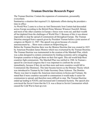 Truman Doctrine Research Paper
The Truman Doctrine: Contain the expansion of communism, presumably
everywhere.
Summarize a situation that required U.S. diplomatic efforts during the president s
time in office:
As World War 2 came to a close an Anti Democratic Iron Curtain had descended
across Europe according to the British Prime Minister Winston Churchill. Britain
and most of the other countries in Europe s forces were worn out, and their wealth
all but depleted from the challenges of World War 2. Because of this it was almost
impossible to stop the spread of communism all throughout Europe. The Truman
Doctrine emerged from a speech given by President Truman before a joint session of
congress on March 12, 1947. The speech was given because of a recent
announcement by ... Show more content on Helpwriting.net ...
Before the Truman Doctrine there was the Monroe Doctrine that was created in 1823
by American President James Monroe which was overturned by the Truman Doctrine.
The Truman Doctrine was instrumental in the creation of the Marshall Plan, which
was a plan designed to contain communism by lending economic aid to struggling
European countries to help get them on their feet again. This aid would help these
countries fight communism. The Marshall Plan was ratified in 1948. In Truman s
speech he convinced congress that it was important to confront the soviets
immediately, because if they do not then more and more countries would fall to
Communism like Dominoes. This later became known as the Domino Theory which
was introduced to Truman by his Under Secretary Dean Acheson. The Domino
Theory was later to inspire the American interventions in Korea and Vietnam. He
stated that if more countries succumb to communism it would make it easier for
communism to spread, and therefore more difficult to stop. The Truman Doctrine
ended up leading to NATO, and increased anti Communist hysteria. The speech also
convinced the Soviet Union that the U.S. was a threat to Soviet Communism which
caused the Cold War to heat up even
 