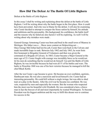 How Did The Defeat At The Battle Of Little Bighorn
Defeat at the Battle of Little Bighorn
In this essay I shall be writing and explaining about the defeat at the battle of Little
Bighorn. I will be writing about why the battle began in the first place. How it could
have been prevented. And who was to blame for the defeat. I will also be examining
why Custer decided to attempt to conquer the Sioux nation by himself, his attitude
and ambitions and his personality. His background, his confidence, the battle itself
and the reasons why he failed are also factors I will be exploring. As well I will be
writing about why mistakes were made .
General George Armstrong Custer was born and bred in the small town of Munroe in
Michigan. His father was a ... Show more content on Helpwriting.net ...
Once George McClellan had lost his job, Custer then went back to the Calvary and
made incredible leaps in rank. Between July 1862 and July 1863, he went from
first lieutenant to Brigadier General of Volunteers and then was given the
command of a Brigade of Calvary. In 1865, Custer became a Major General at the
mere age of 23. Custer fought with courage was incredibly brave as he would not
let his men do something that he would not do himself. Up until the Battle of Little
Bighorn, he was invincible because he had won all 51 of his battles and wars. The
battle in Waschita 1868 was one of his best victories because he managed to kill the
chief Black Kettle.
After the war Custer s ego became to grow. He became an over confident, egotistic,
flamboyant man. He was also a narcissist and loved himself a lot. Custer had an
interesting personality. He could kill without a single twinge, but was able to shed
tears at a play in the theatre. After the civil war he became too confident. He was
vain, respected by men and especially the women. But the woman who respected
him the most was his beautiful wife Elizabeth. He was considered a hero, a brave
man in fact the bravest of all and most importantly he wanted Washington. To become
President was his biggest ambition and the way to fulfil this dream was to continue
his success in the
 