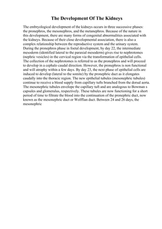 The Development Of The Kidneys
The embryological development of the kidneys occurs in three successive phases:
the pronephros, the mesonephros, and the metanephros. Because of the nature in
this development, there are many forms of congenital abnormalities associated with
the kidneys. Because of their close developmental association, there is also a
complex relationship between the reproductive system and the urinary system.
During the pronephros phase in foetal development, by day 22, the intermediate
mesoderm (identified lateral to the paraxial mesoderm) gives rise to nephrotomes
(nephric vesicles) in the cervical region via the transformation of epithelial cells.
The collection of the nephrotomes is referred to as the pronephros and will proceed
to develop in a cephalo caudal direction. However, the pronephros is non functional
and will atrophy within a few days. By day 23, the next phase of epithelial cells are
induced to develop (lateral to the somite) by the pronephric duct as it elongates
caudally into the thoracic region. The new epithelial tubules (mesonephric tubules)
continue to receive a blood supply from capillary tufts branched from the dorsal aorta.
The mesonephric tubules envelope the capillary tuft and are analogous to Bowman s
capsules and glomerulus, respectively. These tubules are now functioning for a short
period of time to filtrate the blood into the continuation of the pronephric duct, now
known as the mesonephric duct or Wolffian duct. Between 24 and 26 days, the
mesonephric
 