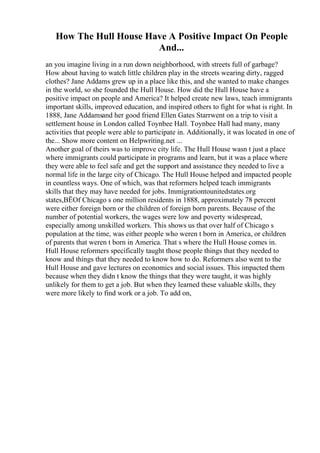How The Hull House Have A Positive Impact On People
And...
an you imagine living in a run down neighborhood, with streets full of garbage?
How about having to watch little children play in the streets wearing dirty, ragged
clothes? Jane Addams grew up in a place like this, and she wanted to make changes
in the world, so she founded the Hull House. How did the Hull House have a
positive impact on people and America? It helped create new laws, teach immigrants
important skills, improved education, and inspired others to fight for what is right. In
1888, Jane Addamsand her good friend Ellen Gates Starrwent on a trip to visit a
settlement house in London called Toynbee Hall. Toynbee Hall had many, many
activities that people were able to participate in. Additionally, it was located in one of
the... Show more content on Helpwriting.net ...
Another goal of theirs was to improve city life. The Hull House wasn t just a place
where immigrants could participate in programs and learn, but it was a place where
they were able to feel safe and get the support and assistance they needed to live a
normal life in the large city of Chicago. The Hull House helped and impacted people
in countless ways. One of which, was that reformers helped teach immigrants
skills that they may have needed for jobs. Immigrationtounitedstates.org
states,ВЁOf Chicago s one million residents in 1888, approximately 78 percent
were either foreign born or the children of foreign born parents. Because of the
number of potential workers, the wages were low and poverty widespread,
especially among unskilled workers. This shows us that over half of Chicago s
population at the time, was either people who weren t born in America, or children
of parents that weren t born in America. That s where the Hull House comes in.
Hull House reformers specifically taught those people things that they needed to
know and things that they needed to know how to do. Reformers also went to the
Hull House and gave lectures on economics and social issues. This impacted them
because when they didn t know the things that they were taught, it was highly
unlikely for them to get a job. But when they learned these valuable skills, they
were more likely to find work or a job. To add on,
 