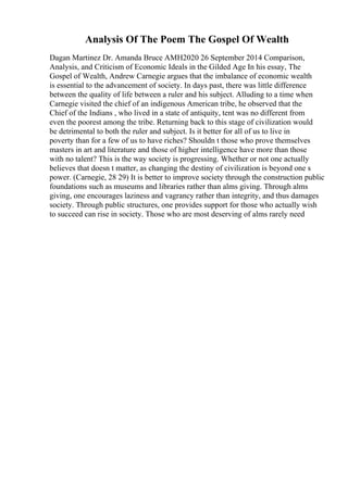 Analysis Of The Poem The Gospel Of Wealth
Dagan Martinez Dr. Amanda Bruce AMH2020 26 September 2014 Comparison,
Analysis, and Criticism of Economic Ideals in the Gilded Age In his essay, The
Gospel of Wealth, Andrew Carnegie argues that the imbalance of economic wealth
is essential to the advancement of society. In days past, there was little difference
between the quality of life between a ruler and his subject. Alluding to a time when
Carnegie visited the chief of an indigenous American tribe, he observed that the
Chief of the Indians , who lived in a state of antiquity, tent was no different from
even the poorest among the tribe. Returning back to this stage of civilization would
be detrimental to both the ruler and subject. Is it better for all of us to live in
poverty than for a few of us to have riches? Shouldn t those who prove themselves
masters in art and literature and those of higher intelligence have more than those
with no talent? This is the way society is progressing. Whether or not one actually
believes that doesn t matter, as changing the destiny of civilization is beyond one s
power. (Carnegie, 28 29) It is better to improve society through the construction public
foundations such as museums and libraries rather than alms giving. Through alms
giving, one encourages laziness and vagrancy rather than integrity, and thus damages
society. Through public structures, one provides support for those who actually wish
to succeed can rise in society. Those who are most deserving of alms rarely need
 