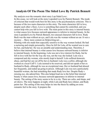 Analysis Of The Poem The Sided Love By Patrick Bennett
My analysis over the romantic short story Lop Sided Love .
In this essay, we will look at the story Lopsided Love by Patrick Bennett. The mode
of criticism that would work best for this story is the psychoanalytic criticism. This is
because of the two main characters in this story. The main characters fell in love,
despite each other s flaws. Love is something that cannot be controlled, and you
cannot help who you fall in love with. The main point in this story is internal beauty
is what causes love because outward appearance is inferior to internal beauty. In the
story Lopsided Love by Patrick Bennett, two unusual characters fall in love. Rudy
Beck was the man without an eye, and Lulu was the woman without an ear. It was a
mystery ... Show more content on Helpwriting.net ...
Painting with oils made him especially sensitive to the way women looked. He had
a nurturing and simple personality. Once he fell for Lulu, all he wanted was to care
for her, and help her. He was an amiable and understanding man. Therefore, I
believe that internal beauty is what causes love because outward beauty is inferior
to internal beauty. In the beginning, Lulu was not a love interest for Rudy, but he
fell in love with her for the way she was, not the way she looked. Lulu was a
composed and shy woman, who mostly kept to herself. Lulu suffered domestic
abuse, and had her ear cut off by her ex husband. Lulu was a cellist, although she
worked at a local CafГ©. Lulu seemed to be reserved, and did not speak of her ex
husband to Rudy, although he was an exceptional man. Her ex husband had abused
her frequently, and ended up going to prison. Although Lulu was not a particularly
beautiful woman, she had something that made Rudy love her. Despite Rudy s
missing eye, she adored him. This also helped lead me to the belief that internal
beauty is what causes love, because outward appearance in inferior to internal
beauty. The setting of the story seems to be in a city. There are cafes, and shops, and
art shows. The story happens at night, while Lulu and Rudy have dinner, and Rudy
paints her. The setting of the story helps tie into the thesis by adding an extra
romantic feel to the story. It prepares the
 