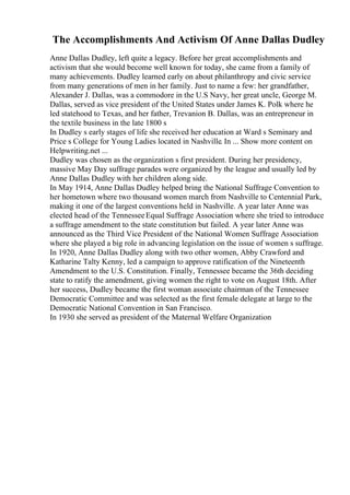 The Accomplishments And Activism Of Anne Dallas Dudley
Anne Dallas Dudley, left quite a legacy. Before her great accomplishments and
activism that she would become well known for today, she came from a family of
many achievements. Dudley learned early on about philanthropy and civic service
from many generations of men in her family. Just to name a few: her grandfather,
Alexander J. Dallas, was a commodore in the U.S Navy, her great uncle, George M.
Dallas, served as vice president of the United States under James K. Polk where he
led statehood to Texas, and her father, Trevanion B. Dallas, was an entrepreneur in
the textile business in the late 1800 s
In Dudley s early stages of life she received her education at Ward s Seminary and
Price s College for Young Ladies located in Nashville. In ... Show more content on
Helpwriting.net ...
Dudley was chosen as the organization s first president. During her presidency,
massive May Day suffrage parades were organized by the league and usually led by
Anne Dallas Dudley with her children along side.
In May 1914, Anne Dallas Dudley helped bring the National Suffrage Convention to
her hometown where two thousand women march from Nashville to Centennial Park,
making it one of the largest conventions held in Nashville. A year later Anne was
elected head of the TennesseeEqual Suffrage Association where she tried to introduce
a suffrage amendment to the state constitution but failed. A year later Anne was
announced as the Third Vice President of the National Women Suffrage Association
where she played a big role in advancing legislation on the issue of women s suffrage.
In 1920, Anne Dallas Dudley along with two other women, Abby Crawford and
Katharine Talty Kenny, led a campaign to approve ratification of the Nineteenth
Amendment to the U.S. Constitution. Finally, Tennessee became the 36th deciding
state to ratify the amendment, giving women the right to vote on August 18th. After
her success, Dudley became the first woman associate chairman of the Tennessee
Democratic Committee and was selected as the first female delegate at large to the
Democratic National Convention in San Francisco.
In 1930 she served as president of the Maternal Welfare Organization
 
