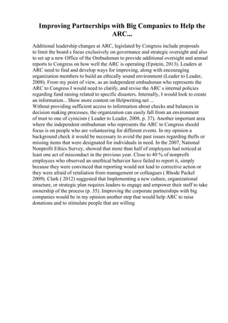 Improving Partnerships with Big Companies to Help the
ARC...
Additional leadership changes at ARC, legislated by Congress include proposals
to limit the board s focus exclusively on governance and strategic oversight and also
to set up a new Office of the Ombudsman to provide additional oversight and annual
reports to Congress on how well the ARC is operating (Epstein, 2013). Leaders at
ARC need to find and develop ways for improving, along with encouraging
organization members to build an ethically sound environment (Leader to Leader,
2008). From my point of view, as an independent ombudsman who represents the
ARC to Congress I would need to clarify, and revise the ARC s internal policies
regarding fund raising related to specific disasters. Internally, I would look to create
an information... Show more content on Helpwriting.net ...
Without providing sufficient access to information about checks and balances in
decision making processes, the organization can easily fall from an environment
of trust to one of cynicism ( Leader to Leader, 2008, p. 37). Another important area
where the independent ombudsman who represents the ARC to Congress should
focus is on people who are volunteering for different events. In my opinion a
background check it would be necessary to avoid the past issues regarding thefts or
missing items that were designated for individuals in need. In the 2007, National
Nonprofit Ethics Survey, showed that more than half of employees had noticed at
least one act of misconduct in the previous year. Close to 40 % of nonprofit
employees who observed an unethical behavior have failed to report it, simply
because they were convinced that reporting would not lead to corrective action or
they were afraid of retaliation from management or colleagues ( Rhode Packel
2009). Clark ( 2012) suggested that Implementing a new culture, organizational
structure, or strategic plan requires leaders to engage and empower their staff to take
ownership of the process (p. 35). Improving the corporate partnerships with big
companies would be in my opinion another step that would help ARC to raise
donations and to stimulate people that are willing
 