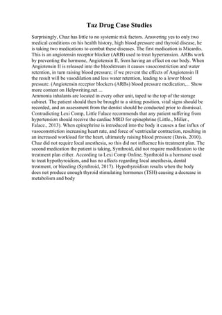 Taz Drug Case Studies
Surprisingly, Chaz has little to no systemic risk factors. Answering yes to only two
medical conditions on his health history, high blood pressure and thyroid disease, he
is taking two medications to combat these diseases. The first medication is Micardis.
This is an angiotensin receptor blocker (ARB) used to treat hypertension. ARBs work
by preventing the hormone, Angiotensin II, from having an effect on our body. When
Angiotensin II is released into the bloodstream it causes vasoconstriction and water
retention, in turn raising blood pressure; if we prevent the effects of Angiotensin II
the result will be vasodilation and less water retention, leading to a lower blood
pressure. (Angiotensin receptor blockers (ARBs) blood pressure medication,... Show
more content on Helpwriting.net ...
Ammonia inhalants are located in every other unit, taped to the top of the storage
cabinet. The patient should then be brought to a sitting position, vital signs should be
recorded, and an assessment from the dentist should be conducted prior to dismissal.
Contradicting Lexi Comp, Little Falace recommends that any patient suffering from
hypertension should receive the cardiac MRD for epinephrine (Little., Miller.,
Falace., 2013). When epinephrine is introduced into the body it causes a fast influx of
vasoconstriction increasing heart rate, and force of ventricular contraction, resulting in
an increased workload for the heart, ultimately raising blood pressure (Davis, 2010).
Chaz did not require local anesthesia, so this did not influence his treatment plan. The
second medication the patient is taking, Synthroid, did not require modification to the
treatment plan either. According to Lexi Comp Online, Synthroid is a hormone used
to treat hypothyroidism, and has no affects regarding local anesthesia, dental
treatment, or bleeding (Synthroid, 2017). Hypothyroidism results when the body
does not produce enough thyroid stimulating hormones (TSH) causing a decrease in
metabolism and body
 