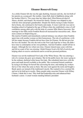 Eleanor Roosevelt Essay
As a child, Eleanor felt she was the ugly duckling. Insecure and shy, she lost both of
her parents as a young girl. Her mother, Anna Hall, died of diphtheria along with
her brother Elliot Jr. Two years later her father died. Elliot Roosevelt died of
illness, alcohol, and despair. He missed his family. Eleanor was shipped to stay
with her strict and proper grandmother. Despite the family trying to make Eleanor
feel at home, she continued to feel lonely and empty. It wasn t until she was sent to
boarding school in England at the age of fifteen when she established a since of self
confidence among other girls with the help of a mentor Mlle Marrie Souvestre. Her
marriage to her fifth cousin Franklin Roosevelt increased her insecurities and... Show
more content on Helpwriting.net ...
She marries Franklin and immediately realized intimacy was absent when Franklin
spent time with another woman on their honeymoon. The role of a politician s wife
left her empty because Franklin did not have time for Eleanor. He did not give her
the love she needed. The role she took as the First Lady kept her so busy she didn t
have time to contemplate on her own problems. And last Franklin s death left her in
despair. Although the two where not close. Eleanor shared many years with him
and felt as a part of her was missing. I think Eleanor lived a life full of activity and
helping others to receive satisfaction and to avoid her personal problems.
Eleanor was not the traditional First Lady of the White House. She was entering a
role of a woman she grew up to despise. She let the public know she wasn t going to
be the ordinary sheltered white house first lady. She scheduled interviews with the
press and made herself available to the public. She overturned formal conditions
by trying to do things for herself like answering the door, and making lay workers
feel as if she where the same as them. She also went against the norm and bought a
Buick sports car instead of the traditional Lincoln. She wanted to live a normal life
and not to be held up in royalty. Many people today associate Eleanor with Hillary
Clinton. I think this is true. They both had leadership roles and enhanced their
husband s career. A smart woman standing behind a president
 
