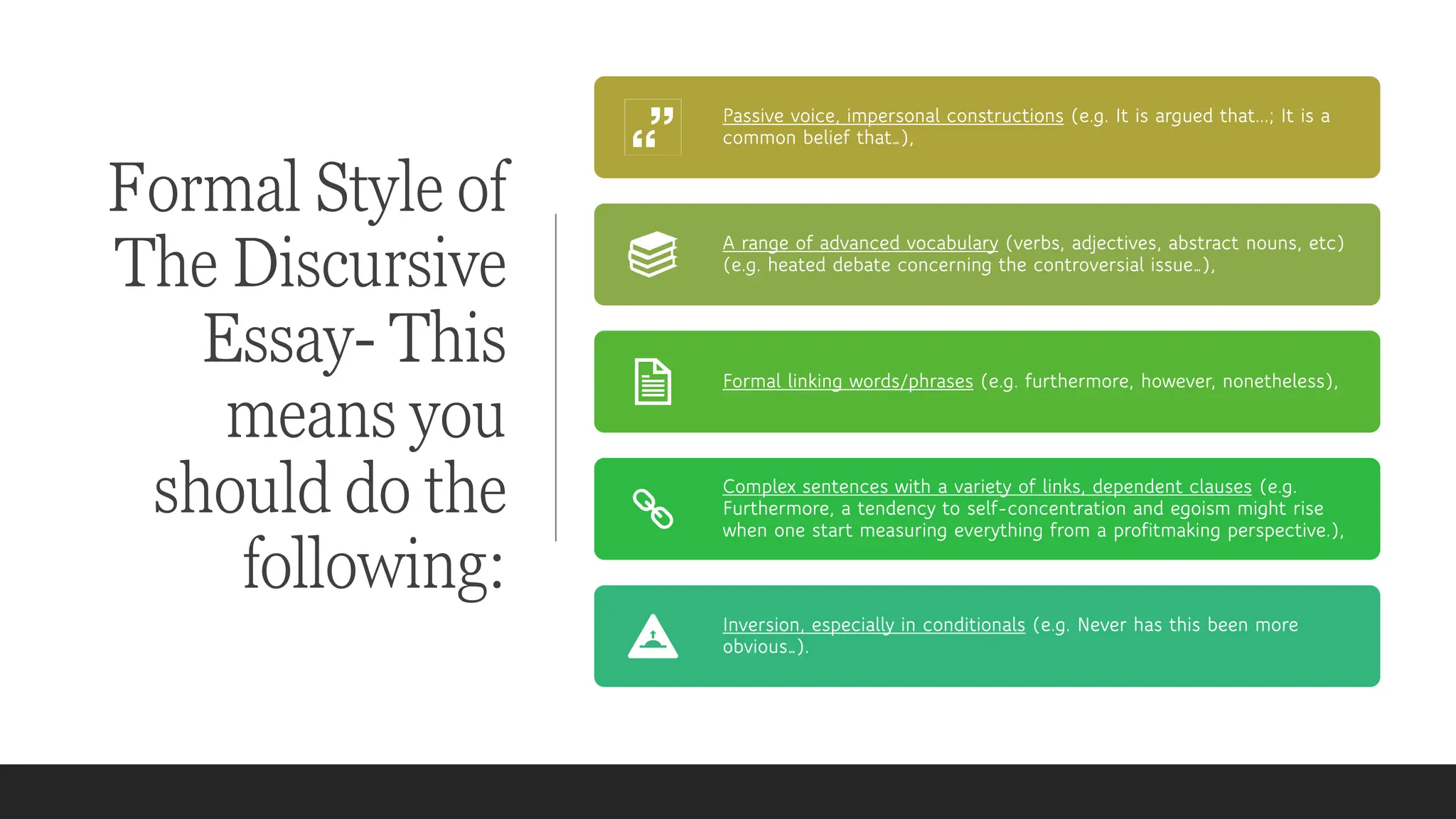 Formal Style of
The Discursive
Essay- This
means you
should do the
following:
Passive voice, impersonal constructions (e.g. It is argued that...; It is a
common belief that…),
A range of advanced vocabulary (verbs, adjectives, abstract nouns, etc)
(e.g. heated debate concerning the controversial issue…),
Formal linking words/phrases (e.g. furthermore, however, nonetheless),
Complex sentences with a variety of links, dependent clauses (e.g.
Furthermore, a tendency to self-concentration and egoism might rise
when one start measuring everything from a profitmaking perspective.),
Inversion, especially in conditionals (e.g. Never has this been more
obvious…).
 