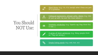 You Should
NOT Use:
Short forms (e.g. I'm; It’s) except when these are part
of a quotation,
Colloquial expressions, phrasal verbs, idioms (e.g. lots
of, put up with, be over the moon about…),
Simplistic vocabulary (e.g. Experts say they think this
is bad….),
A series of short sentences (e.g. Many people think
so. They are wrong.),
Simple linking words (e.g. and, but, so).
 