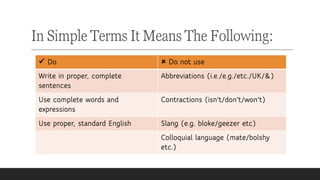 In Simple Terms It Means The Following:
✓ Do  Do not use
Write in proper, complete
sentences
Abbreviations (i.e./e.g./etc./UK/&)
Use complete words and
expressions
Contractions (isn't/don't/won't)
Use proper, standard English Slang (e.g. bloke/geezer etc)
Colloquial language (mate/bolshy
etc.)
 