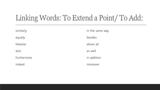 Linking Words: To Extend a Point/ To Add:
similarly
equally
likewise
also
furthermore
indeed
in the same way
besides
above all
as well
in addition
moreover
 