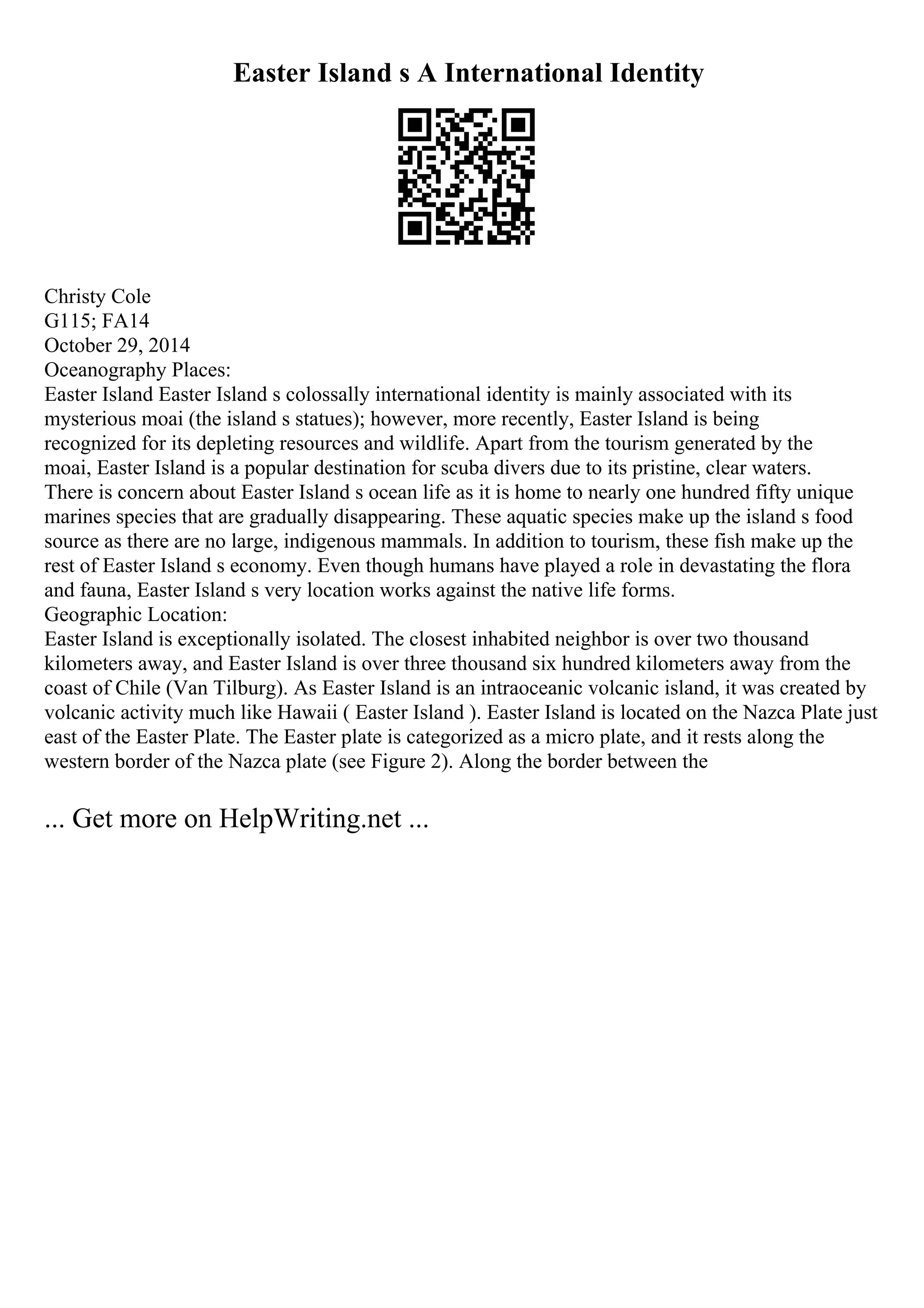 Easter Island s A International Identity
Christy Cole
G115; FA14
October 29, 2014
Oceanography Places:
Easter Island Easter Island s colossally international identity is mainly associated with its
mysterious moai (the island s statues); however, more recently, Easter Island is being
recognized for its depleting resources and wildlife. Apart from the tourism generated by the
moai, Easter Island is a popular destination for scuba divers due to its pristine, clear waters.
There is concern about Easter Island s ocean life as it is home to nearly one hundred fifty unique
marines species that are gradually disappearing. These aquatic species make up the island s food
source as there are no large, indigenous mammals. In addition to tourism, these fish make up the
rest of Easter Island s economy. Even though humans have played a role in devastating the flora
and fauna, Easter Island s very location works against the native life forms.
Geographic Location:
Easter Island is exceptionally isolated. The closest inhabited neighbor is over two thousand
kilometers away, and Easter Island is over three thousand six hundred kilometers away from the
coast of Chile (Van Tilburg). As Easter Island is an intraoceanic volcanic island, it was created by
volcanic activity much like Hawaii ( Easter Island ). Easter Island is located on the Nazca Plate just
east of the Easter Plate. The Easter plate is categorized as a micro plate, and it rests along the
western border of the Nazca plate (see Figure 2). Along the border between the
... Get more on HelpWriting.net ...
 