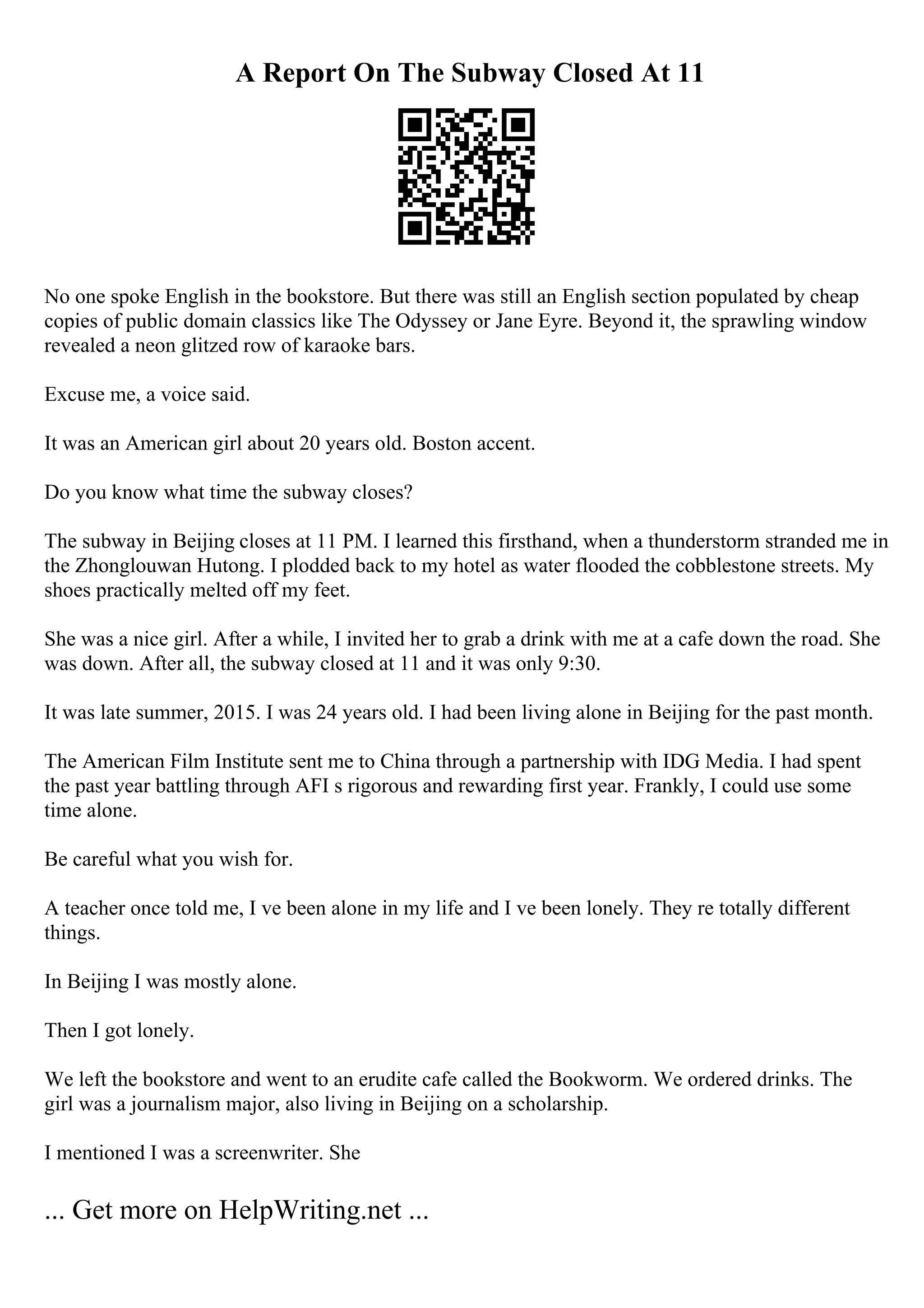 A Report On The Subway Closed At 11
No one spoke English in the bookstore. But there was still an English section populated by cheap
copies of public domain classics like The Odyssey or Jane Eyre. Beyond it, the sprawling window
revealed a neon glitzed row of karaoke bars.
Excuse me, a voice said.
It was an American girl about 20 years old. Boston accent.
Do you know what time the subway closes?
The subway in Beijing closes at 11 PM. I learned this firsthand, when a thunderstorm stranded me in
the Zhonglouwan Hutong. I plodded back to my hotel as water flooded the cobblestone streets. My
shoes practically melted off my feet.
She was a nice girl. After a while, I invited her to grab a drink with me at a cafe down the road. She
was down. After all, the subway closed at 11 and it was only 9:30.
It was late summer, 2015. I was 24 years old. I had been living alone in Beijing for the past month.
The American Film Institute sent me to China through a partnership with IDG Media. I had spent
the past year battling through AFI s rigorous and rewarding first year. Frankly, I could use some
time alone.
Be careful what you wish for.
A teacher once told me, I ve been alone in my life and I ve been lonely. They re totally different
things.
In Beijing I was mostly alone.
Then I got lonely.
We left the bookstore and went to an erudite cafe called the Bookworm. We ordered drinks. The
girl was a journalism major, also living in Beijing on a scholarship.
I mentioned I was a screenwriter. She
... Get more on HelpWriting.net ...
 