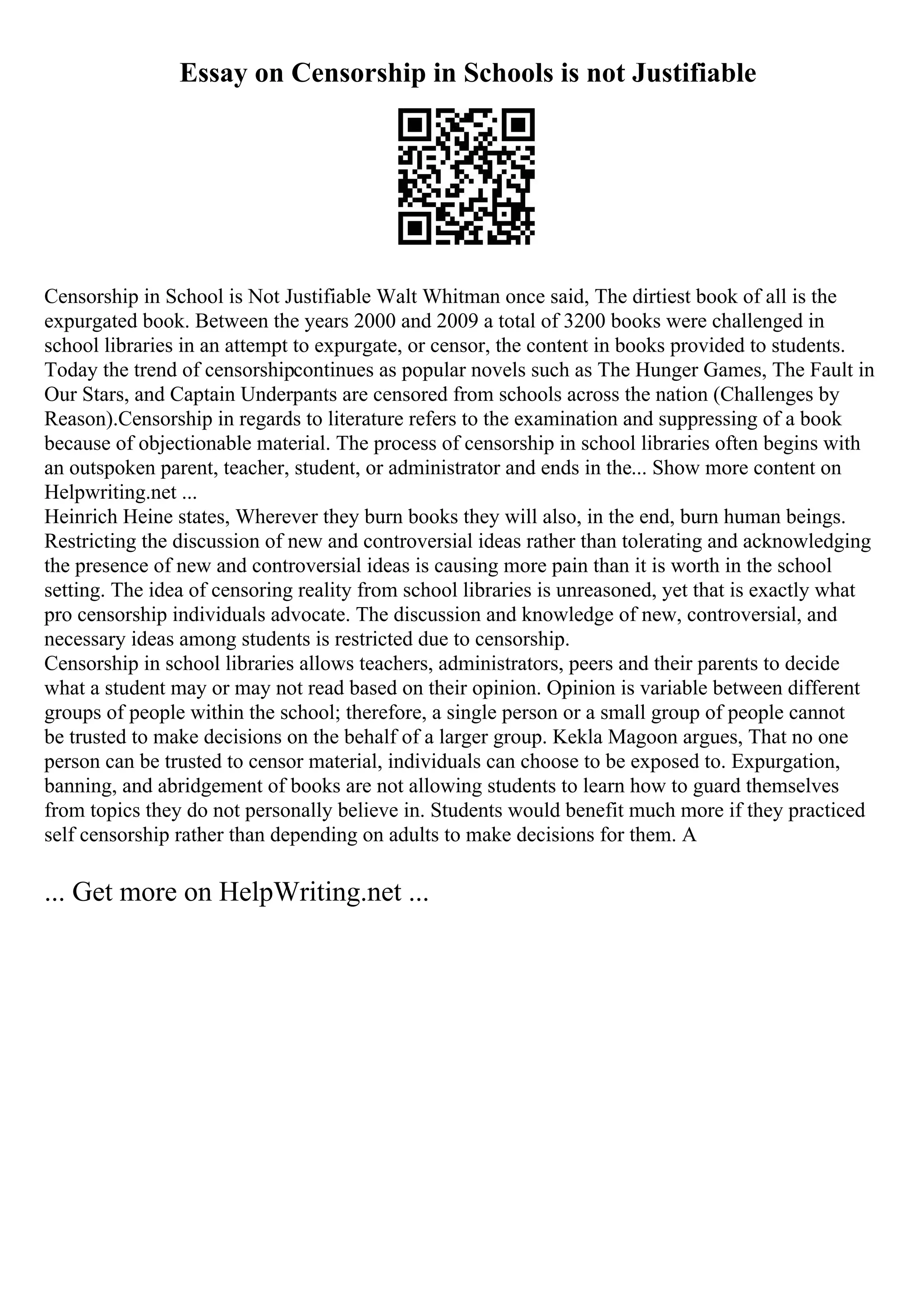 Essay on Censorship in Schools is not Justifiable
Censorship in School is Not Justifiable Walt Whitman once said, The dirtiest book of all is the
expurgated book. Between the years 2000 and 2009 a total of 3200 books were challenged in
school libraries in an attempt to expurgate, or censor, the content in books provided to students.
Today the trend of censorshipcontinues as popular novels such as The Hunger Games, The Fault in
Our Stars, and Captain Underpants are censored from schools across the nation (Challenges by
Reason).Censorship in regards to literature refers to the examination and suppressing of a book
because of objectionable material. The process of censorship in school libraries often begins with
an outspoken parent, teacher, student, or administrator and ends in the... Show more content on
Helpwriting.net ...
Heinrich Heine states, Wherever they burn books they will also, in the end, burn human beings.
Restricting the discussion of new and controversial ideas rather than tolerating and acknowledging
the presence of new and controversial ideas is causing more pain than it is worth in the school
setting. The idea of censoring reality from school libraries is unreasoned, yet that is exactly what
pro censorship individuals advocate. The discussion and knowledge of new, controversial, and
necessary ideas among students is restricted due to censorship.
Censorship in school libraries allows teachers, administrators, peers and their parents to decide
what a student may or may not read based on their opinion. Opinion is variable between different
groups of people within the school; therefore, a single person or a small group of people cannot
be trusted to make decisions on the behalf of a larger group. Kekla Magoon argues, That no one
person can be trusted to censor material, individuals can choose to be exposed to. Expurgation,
banning, and abridgement of books are not allowing students to learn how to guard themselves
from topics they do not personally believe in. Students would benefit much more if they practiced
self censorship rather than depending on adults to make decisions for them. A
... Get more on HelpWriting.net ...
 