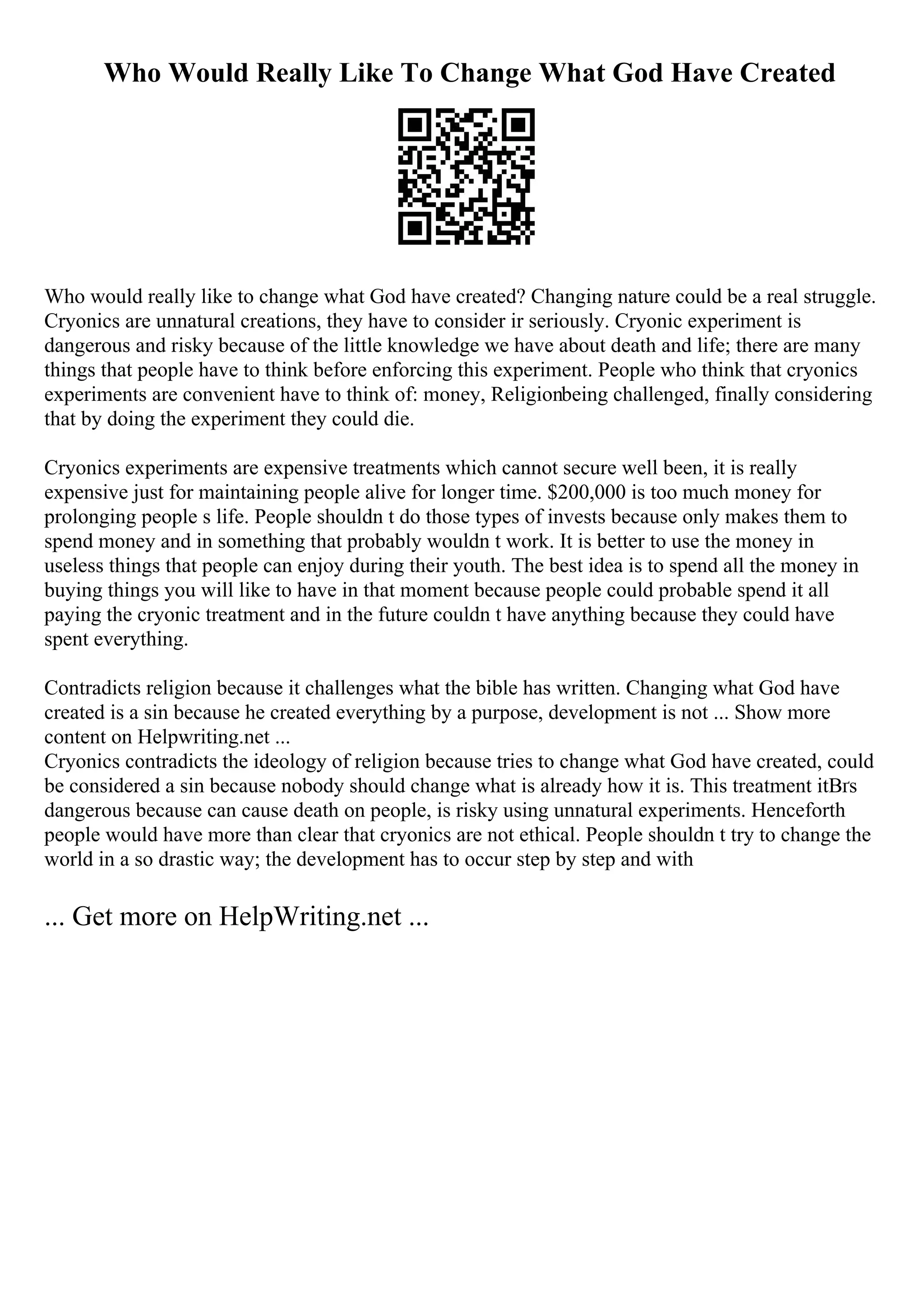 Who Would Really Like To Change What God Have Created
Who would really like to change what God have created? Changing nature could be a real struggle.
Cryonics are unnatural creations, they have to consider ir seriously. Cryonic experiment is
dangerous and risky because of the little knowledge we have about death and life; there are many
things that people have to think before enforcing this experiment. People who think that cryonics
experiments are convenient have to think of: money, Religionbeing challenged, finally considering
that by doing the experiment they could die.
Cryonics experiments are expensive treatments which cannot secure well been, it is really
expensive just for maintaining people alive for longer time. $200,000 is too much money for
prolonging people s life. People shouldn t do those types of invests because only makes them to
spend money and in something that probably wouldn t work. It is better to use the money in
useless things that people can enjoy during their youth. The best idea is to spend all the money in
buying things you will like to have in that moment because people could probable spend it all
paying the cryonic treatment and in the future couldn t have anything because they could have
spent everything.
Contradicts religion because it challenges what the bible has written. Changing what God have
created is a sin because he created everything by a purpose, development is not ... Show more
content on Helpwriting.net ...
Cryonics contradicts the ideology of religion because tries to change what God have created, could
be considered a sin because nobody should change what is already how it is. This treatment itВґs
dangerous because can cause death on people, is risky using unnatural experiments. Henceforth
people would have more than clear that cryonics are not ethical. People shouldn t try to change the
world in a so drastic way; the development has to occur step by step and with
... Get more on HelpWriting.net ...
 