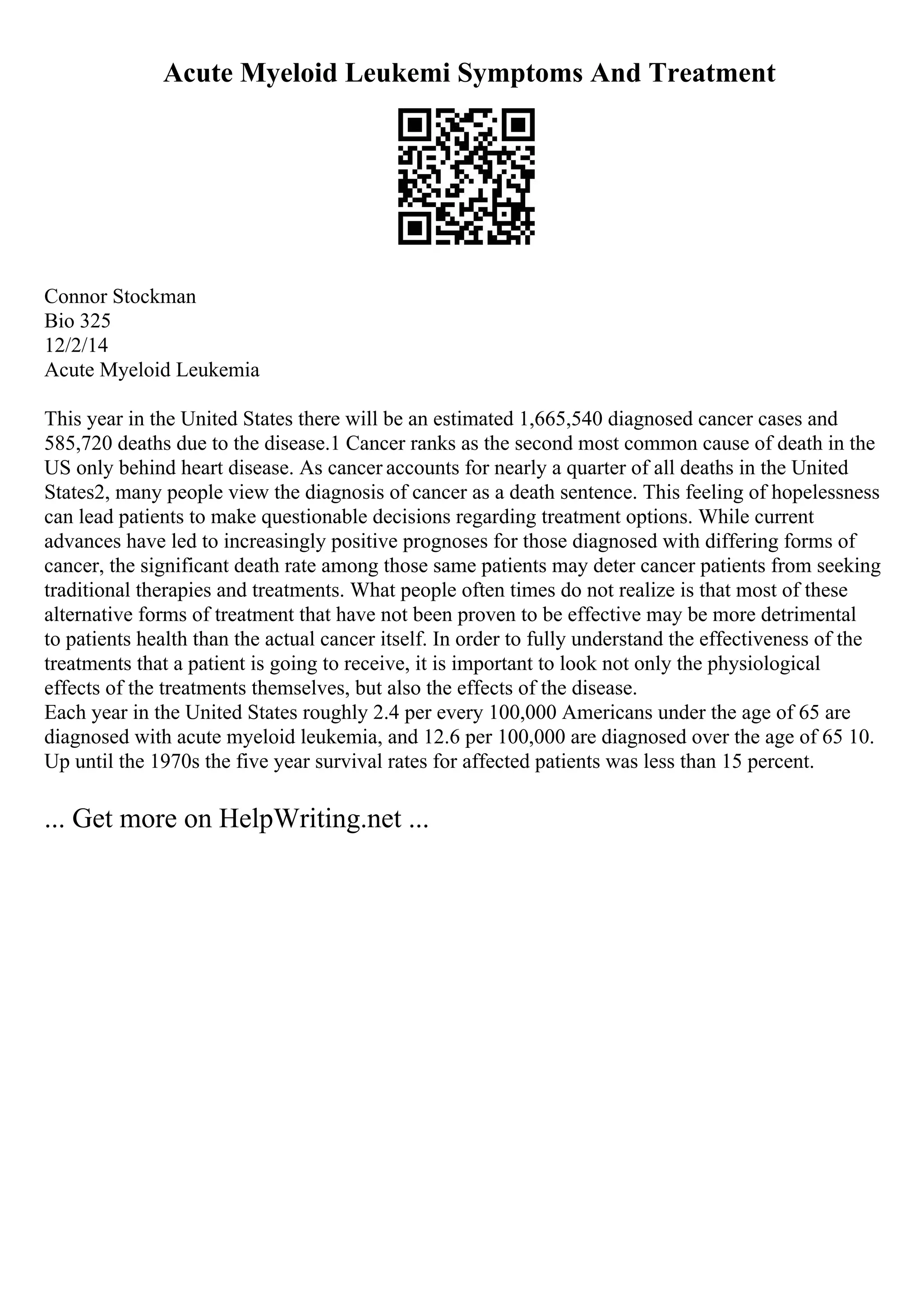 Acute Myeloid Leukemi Symptoms And Treatment
Connor Stockman
Bio 325
12/2/14
Acute Myeloid Leukemia
This year in the United States there will be an estimated 1,665,540 diagnosed cancer cases and
585,720 deaths due to the disease.1 Cancer ranks as the second most common cause of death in the
US only behind heart disease. As cancer accounts for nearly a quarter of all deaths in the United
States2, many people view the diagnosis of cancer as a death sentence. This feeling of hopelessness
can lead patients to make questionable decisions regarding treatment options. While current
advances have led to increasingly positive prognoses for those diagnosed with differing forms of
cancer, the significant death rate among those same patients may deter cancer patients from seeking
traditional therapies and treatments. What people often times do not realize is that most of these
alternative forms of treatment that have not been proven to be effective may be more detrimental
to patients health than the actual cancer itself. In order to fully understand the effectiveness of the
treatments that a patient is going to receive, it is important to look not only the physiological
effects of the treatments themselves, but also the effects of the disease.
Each year in the United States roughly 2.4 per every 100,000 Americans under the age of 65 are
diagnosed with acute myeloid leukemia, and 12.6 per 100,000 are diagnosed over the age of 65 10.
Up until the 1970s the five year survival rates for affected patients was less than 15 percent.
... Get more on HelpWriting.net ...
 