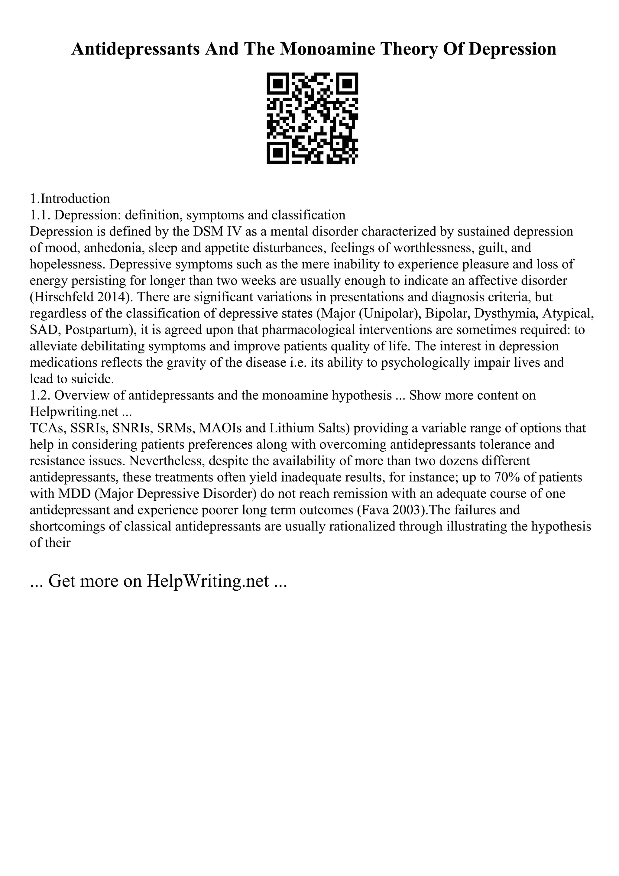 Antidepressants And The Monoamine Theory Of Depression
1.Introduction
1.1. Depression: definition, symptoms and classification
Depression is defined by the DSM IV as a mental disorder characterized by sustained depression
of mood, anhedonia, sleep and appetite disturbances, feelings of worthlessness, guilt, and
hopelessness. Depressive symptoms such as the mere inability to experience pleasure and loss of
energy persisting for longer than two weeks are usually enough to indicate an affective disorder
(Hirschfeld 2014). There are significant variations in presentations and diagnosis criteria, but
regardless of the classification of depressive states (Major (Unipolar), Bipolar, Dysthymia, Atypical,
SAD, Postpartum), it is agreed upon that pharmacological interventions are sometimes required: to
alleviate debilitating symptoms and improve patients quality of life. The interest in depression
medications reflects the gravity of the disease i.e. its ability to psychologically impair lives and
lead to suicide.
1.2. Overview of antidepressants and the monoamine hypothesis ... Show more content on
Helpwriting.net ...
TCAs, SSRIs, SNRIs, SRMs, MAOIs and Lithium Salts) providing a variable range of options that
help in considering patients preferences along with overcoming antidepressants tolerance and
resistance issues. Nevertheless, despite the availability of more than two dozens different
antidepressants, these treatments often yield inadequate results, for instance; up to 70% of patients
with MDD (Major Depressive Disorder) do not reach remission with an adequate course of one
antidepressant and experience poorer long term outcomes (Fava 2003).The failures and
shortcomings of classical antidepressants are usually rationalized through illustrating the hypothesis
of their
... Get more on HelpWriting.net ...
 