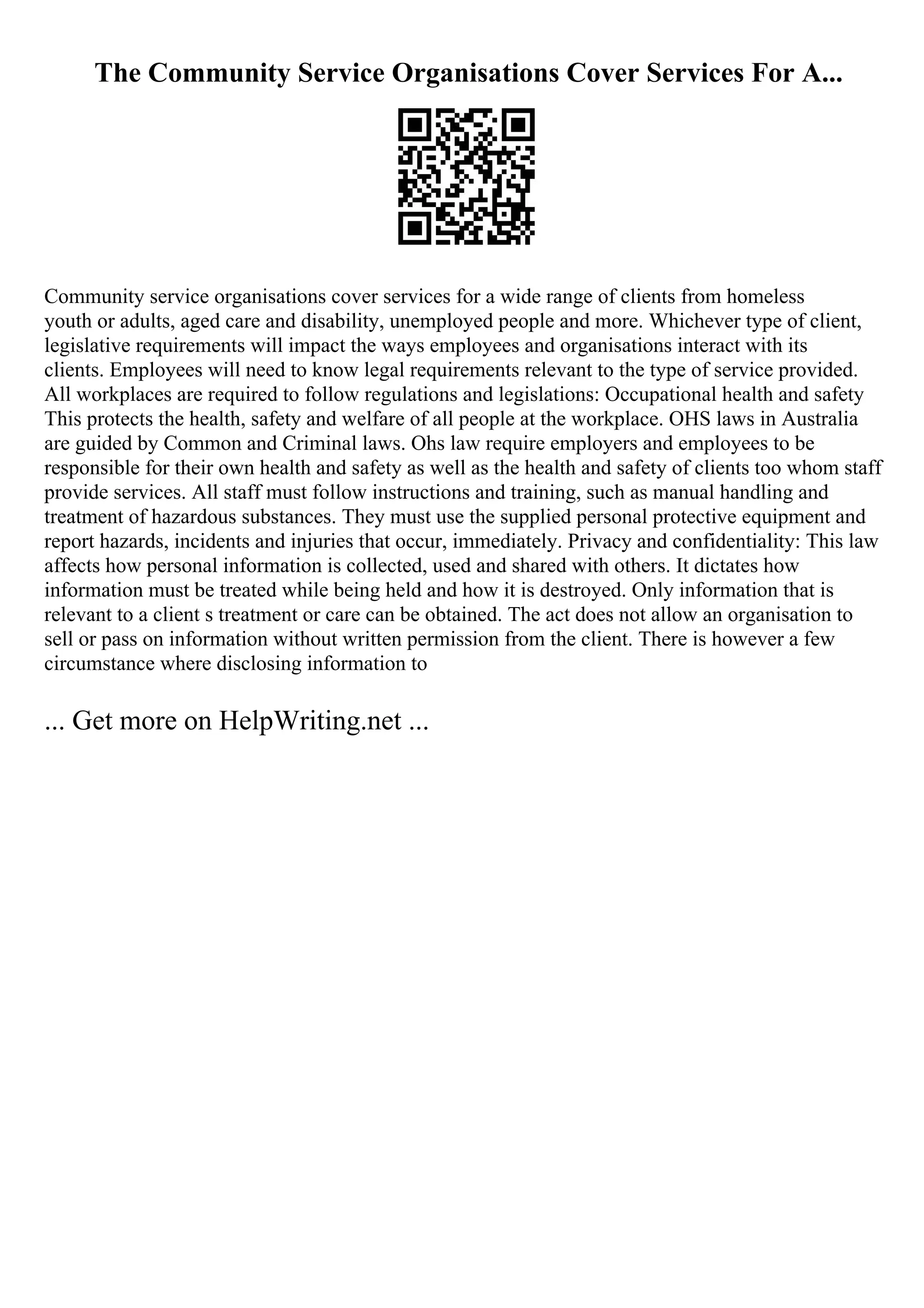The Community Service Organisations Cover Services For A...
Community service organisations cover services for a wide range of clients from homeless
youth or adults, aged care and disability, unemployed people and more. Whichever type of client,
legislative requirements will impact the ways employees and organisations interact with its
clients. Employees will need to know legal requirements relevant to the type of service provided.
All workplaces are required to follow regulations and legislations: Occupational health and safety
This protects the health, safety and welfare of all people at the workplace. OHS laws in Australia
are guided by Common and Criminal laws. Ohs law require employers and employees to be
responsible for their own health and safety as well as the health and safety of clients too whom staff
provide services. All staff must follow instructions and training, such as manual handling and
treatment of hazardous substances. They must use the supplied personal protective equipment and
report hazards, incidents and injuries that occur, immediately. Privacy and confidentiality: This law
affects how personal information is collected, used and shared with others. It dictates how
information must be treated while being held and how it is destroyed. Only information that is
relevant to a client s treatment or care can be obtained. The act does not allow an organisation to
sell or pass on information without written permission from the client. There is however a few
circumstance where disclosing information to
... Get more on HelpWriting.net ...
 