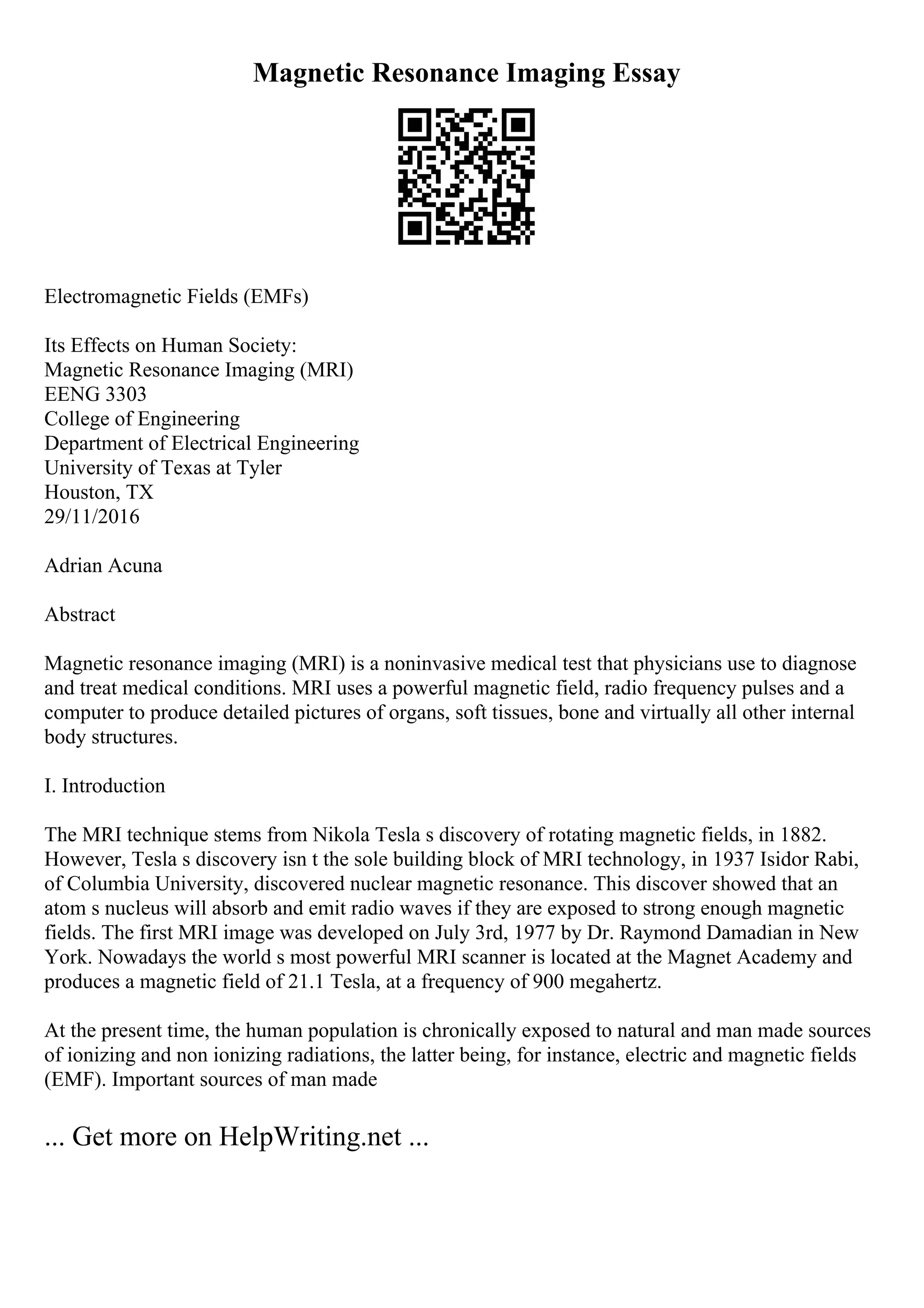 Magnetic Resonance Imaging Essay
Electromagnetic Fields (EMFs)
Its Effects on Human Society:
Magnetic Resonance Imaging (MRI)
EENG 3303
College of Engineering
Department of Electrical Engineering
University of Texas at Tyler
Houston, TX
29/11/2016
Adrian Acuna
Abstract
Magnetic resonance imaging (MRI) is a noninvasive medical test that physicians use to diagnose
and treat medical conditions. MRI uses a powerful magnetic field, radio frequency pulses and a
computer to produce detailed pictures of organs, soft tissues, bone and virtually all other internal
body structures.
I. Introduction
The MRI technique stems from Nikola Tesla s discovery of rotating magnetic fields, in 1882.
However, Tesla s discovery isn t the sole building block of MRI technology, in 1937 Isidor Rabi,
of Columbia University, discovered nuclear magnetic resonance. This discover showed that an
atom s nucleus will absorb and emit radio waves if they are exposed to strong enough magnetic
fields. The first MRI image was developed on July 3rd, 1977 by Dr. Raymond Damadian in New
York. Nowadays the world s most powerful MRI scanner is located at the Magnet Academy and
produces a magnetic field of 21.1 Tesla, at a frequency of 900 megahertz.
At the present time, the human population is chronically exposed to natural and man made sources
of ionizing and non ionizing radiations, the latter being, for instance, electric and magnetic fields
(EMF). Important sources of man made
... Get more on HelpWriting.net ...
 
