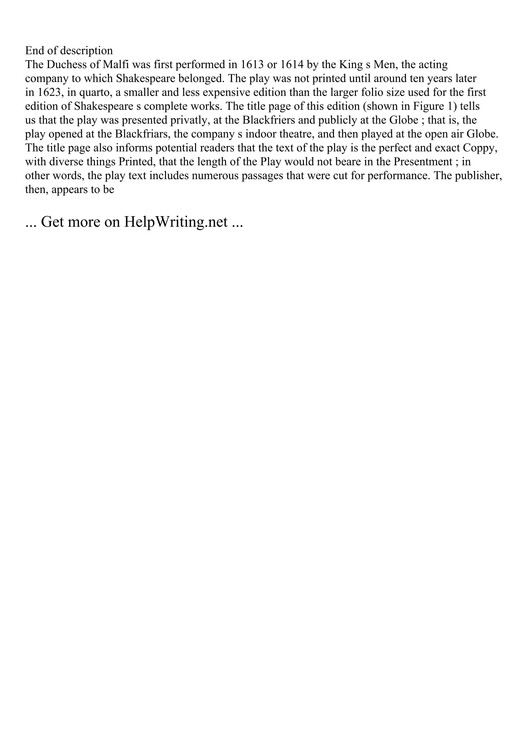 End of description
The Duchess of Malfi was first performed in 1613 or 1614 by the King s Men, the acting
company to which Shakespeare belonged. The play was not printed until around ten years later
in 1623, in quarto, a smaller and less expensive edition than the larger folio size used for the first
edition of Shakespeare s complete works. The title page of this edition (shown in Figure 1) tells
us that the play was presented privatly, at the Blackfriers and publicly at the Globe ; that is, the
play opened at the Blackfriars, the company s indoor theatre, and then played at the open air Globe.
The title page also informs potential readers that the text of the play is the perfect and exact Coppy,
with diverse things Printed, that the length of the Play would not beare in the Presentment ; in
other words, the play text includes numerous passages that were cut for performance. The publisher,
then, appears to be
... Get more on HelpWriting.net ...
 