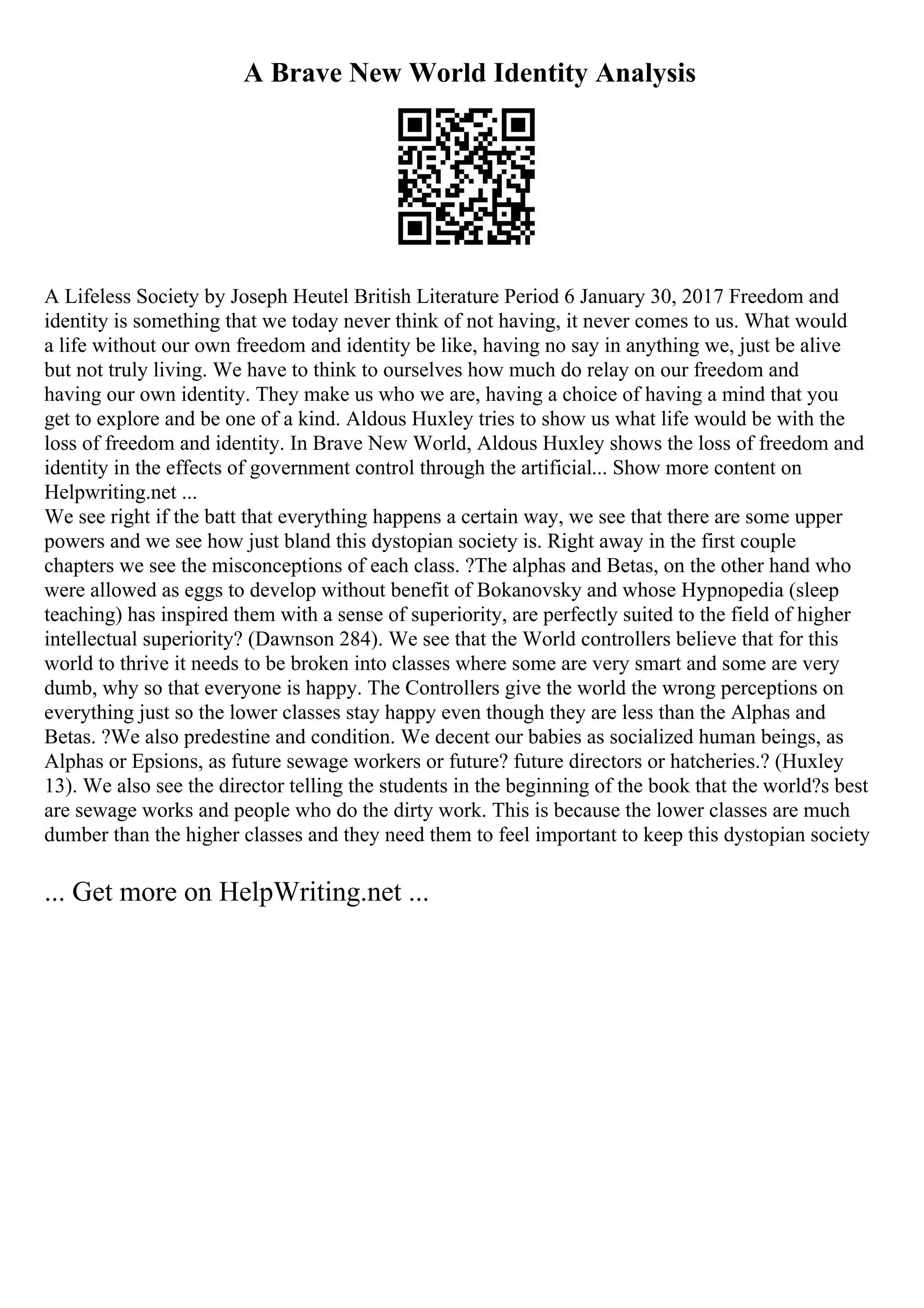 A Brave New World Identity Analysis
A Lifeless Society by Joseph Heutel British Literature Period 6 January 30, 2017 Freedom and
identity is something that we today never think of not having, it never comes to us. What would
a life without our own freedom and identity be like, having no say in anything we, just be alive
but not truly living. We have to think to ourselves how much do relay on our freedom and
having our own identity. They make us who we are, having a choice of having a mind that you
get to explore and be one of a kind. Aldous Huxley tries to show us what life would be with the
loss of freedom and identity. In Brave New World, Aldous Huxley shows the loss of freedom and
identity in the effects of government control through the artificial... Show more content on
Helpwriting.net ...
We see right if the batt that everything happens a certain way, we see that there are some upper
powers and we see how just bland this dystopian society is. Right away in the first couple
chapters we see the misconceptions of each class. ?The alphas and Betas, on the other hand who
were allowed as eggs to develop without benefit of Bokanovsky and whose Hypnopedia (sleep
teaching) has inspired them with a sense of superiority, are perfectly suited to the field of higher
intellectual superiority? (Dawnson 284). We see that the World controllers believe that for this
world to thrive it needs to be broken into classes where some are very smart and some are very
dumb, why so that everyone is happy. The Controllers give the world the wrong perceptions on
everything just so the lower classes stay happy even though they are less than the Alphas and
Betas. ?We also predestine and condition. We decent our babies as socialized human beings, as
Alphas or Epsions, as future sewage workers or future? future directors or hatcheries.? (Huxley
13). We also see the director telling the students in the beginning of the book that the world?s best
are sewage works and people who do the dirty work. This is because the lower classes are much
dumber than the higher classes and they need them to feel important to keep this dystopian society
... Get more on HelpWriting.net ...
 
