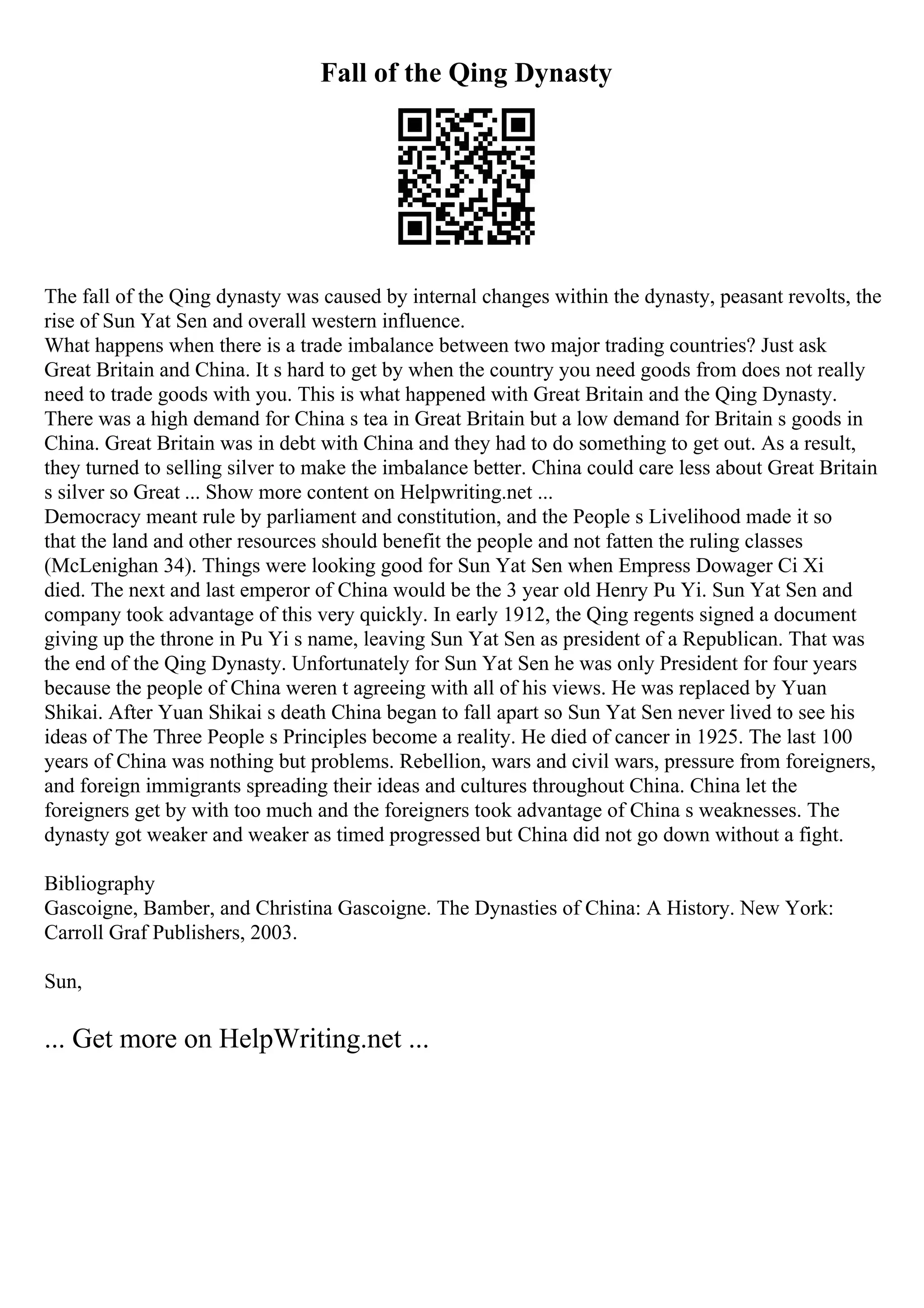 Fall of the Qing Dynasty
The fall of the Qing dynasty was caused by internal changes within the dynasty, peasant revolts, the
rise of Sun Yat Sen and overall western influence.
What happens when there is a trade imbalance between two major trading countries? Just ask
Great Britain and China. It s hard to get by when the country you need goods from does not really
need to trade goods with you. This is what happened with Great Britain and the Qing Dynasty.
There was a high demand for China s tea in Great Britain but a low demand for Britain s goods in
China. Great Britain was in debt with China and they had to do something to get out. As a result,
they turned to selling silver to make the imbalance better. China could care less about Great Britain
s silver so Great ... Show more content on Helpwriting.net ...
Democracy meant rule by parliament and constitution, and the People s Livelihood made it so
that the land and other resources should benefit the people and not fatten the ruling classes
(McLenighan 34). Things were looking good for Sun Yat Sen when Empress Dowager Ci Xi
died. The next and last emperor of China would be the 3 year old Henry Pu Yi. Sun Yat Sen and
company took advantage of this very quickly. In early 1912, the Qing regents signed a document
giving up the throne in Pu Yi s name, leaving Sun Yat Sen as president of a Republican. That was
the end of the Qing Dynasty. Unfortunately for Sun Yat Sen he was only President for four years
because the people of China weren t agreeing with all of his views. He was replaced by Yuan
Shikai. After Yuan Shikai s death China began to fall apart so Sun Yat Sen never lived to see his
ideas of The Three People s Principles become a reality. He died of cancer in 1925. The last 100
years of China was nothing but problems. Rebellion, wars and civil wars, pressure from foreigners,
and foreign immigrants spreading their ideas and cultures throughout China. China let the
foreigners get by with too much and the foreigners took advantage of China s weaknesses. The
dynasty got weaker and weaker as timed progressed but China did not go down without a fight.
Bibliography
Gascoigne, Bamber, and Christina Gascoigne. The Dynasties of China: A History. New York:
Carroll Graf Publishers, 2003.
Sun,
... Get more on HelpWriting.net ...
 