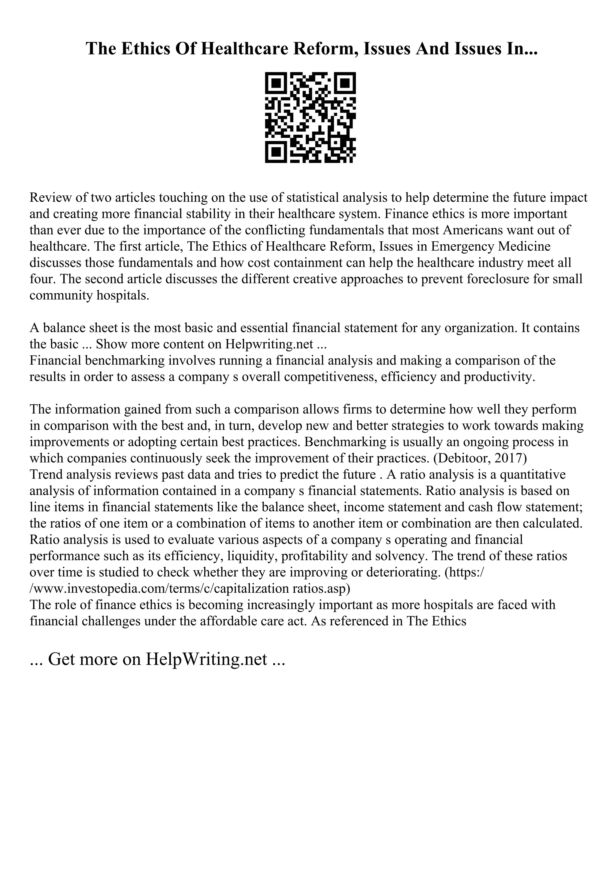 The Ethics Of Healthcare Reform, Issues And Issues In...
Review of two articles touching on the use of statistical analysis to help determine the future impact
and creating more financial stability in their healthcare system. Finance ethics is more important
than ever due to the importance of the conflicting fundamentals that most Americans want out of
healthcare. The first article, The Ethics of Healthcare Reform, Issues in Emergency Medicine
discusses those fundamentals and how cost containment can help the healthcare industry meet all
four. The second article discusses the different creative approaches to prevent foreclosure for small
community hospitals.
A balance sheet is the most basic and essential financial statement for any organization. It contains
the basic ... Show more content on Helpwriting.net ...
Financial benchmarking involves running a financial analysis and making a comparison of the
results in order to assess a company s overall competitiveness, efficiency and productivity.
The information gained from such a comparison allows firms to determine how well they perform
in comparison with the best and, in turn, develop new and better strategies to work towards making
improvements or adopting certain best practices. Benchmarking is usually an ongoing process in
which companies continuously seek the improvement of their practices. (Debitoor, 2017)
Trend analysis reviews past data and tries to predict the future . A ratio analysis is a quantitative
analysis of information contained in a company s financial statements. Ratio analysis is based on
line items in financial statements like the balance sheet, income statement and cash flow statement;
the ratios of one item or a combination of items to another item or combination are then calculated.
Ratio analysis is used to evaluate various aspects of a company s operating and financial
performance such as its efficiency, liquidity, profitability and solvency. The trend of these ratios
over time is studied to check whether they are improving or deteriorating. (https:/
/www.investopedia.com/terms/c/capitalization ratios.asp)
The role of finance ethics is becoming increasingly important as more hospitals are faced with
financial challenges under the affordable care act. As referenced in The Ethics
... Get more on HelpWriting.net ...
 
