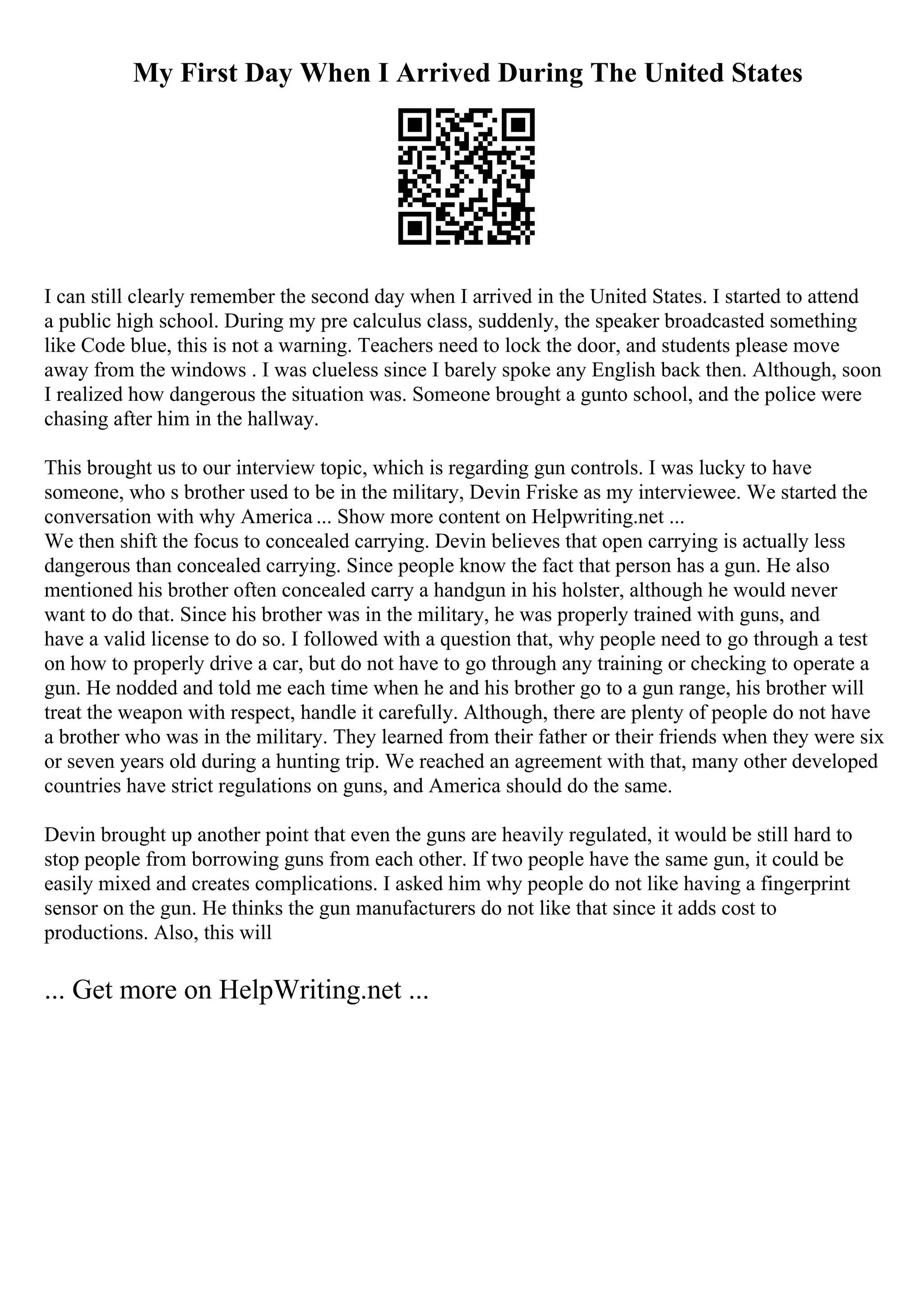 My First Day When I Arrived During The United States
I can still clearly remember the second day when I arrived in the United States. I started to attend
a public high school. During my pre calculus class, suddenly, the speaker broadcasted something
like Code blue, this is not a warning. Teachers need to lock the door, and students please move
away from the windows . I was clueless since I barely spoke any English back then. Although, soon
I realized how dangerous the situation was. Someone brought a gunto school, and the police were
chasing after him in the hallway.
This brought us to our interview topic, which is regarding gun controls. I was lucky to have
someone, who s brother used to be in the military, Devin Friske as my interviewee. We started the
conversation with why America ... Show more content on Helpwriting.net ...
We then shift the focus to concealed carrying. Devin believes that open carrying is actually less
dangerous than concealed carrying. Since people know the fact that person has a gun. He also
mentioned his brother often concealed carry a handgun in his holster, although he would never
want to do that. Since his brother was in the military, he was properly trained with guns, and
have a valid license to do so. I followed with a question that, why people need to go through a test
on how to properly drive a car, but do not have to go through any training or checking to operate a
gun. He nodded and told me each time when he and his brother go to a gun range, his brother will
treat the weapon with respect, handle it carefully. Although, there are plenty of people do not have
a brother who was in the military. They learned from their father or their friends when they were six
or seven years old during a hunting trip. We reached an agreement with that, many other developed
countries have strict regulations on guns, and America should do the same.
Devin brought up another point that even the guns are heavily regulated, it would be still hard to
stop people from borrowing guns from each other. If two people have the same gun, it could be
easily mixed and creates complications. I asked him why people do not like having a fingerprint
sensor on the gun. He thinks the gun manufacturers do not like that since it adds cost to
productions. Also, this will
... Get more on HelpWriting.net ...
 