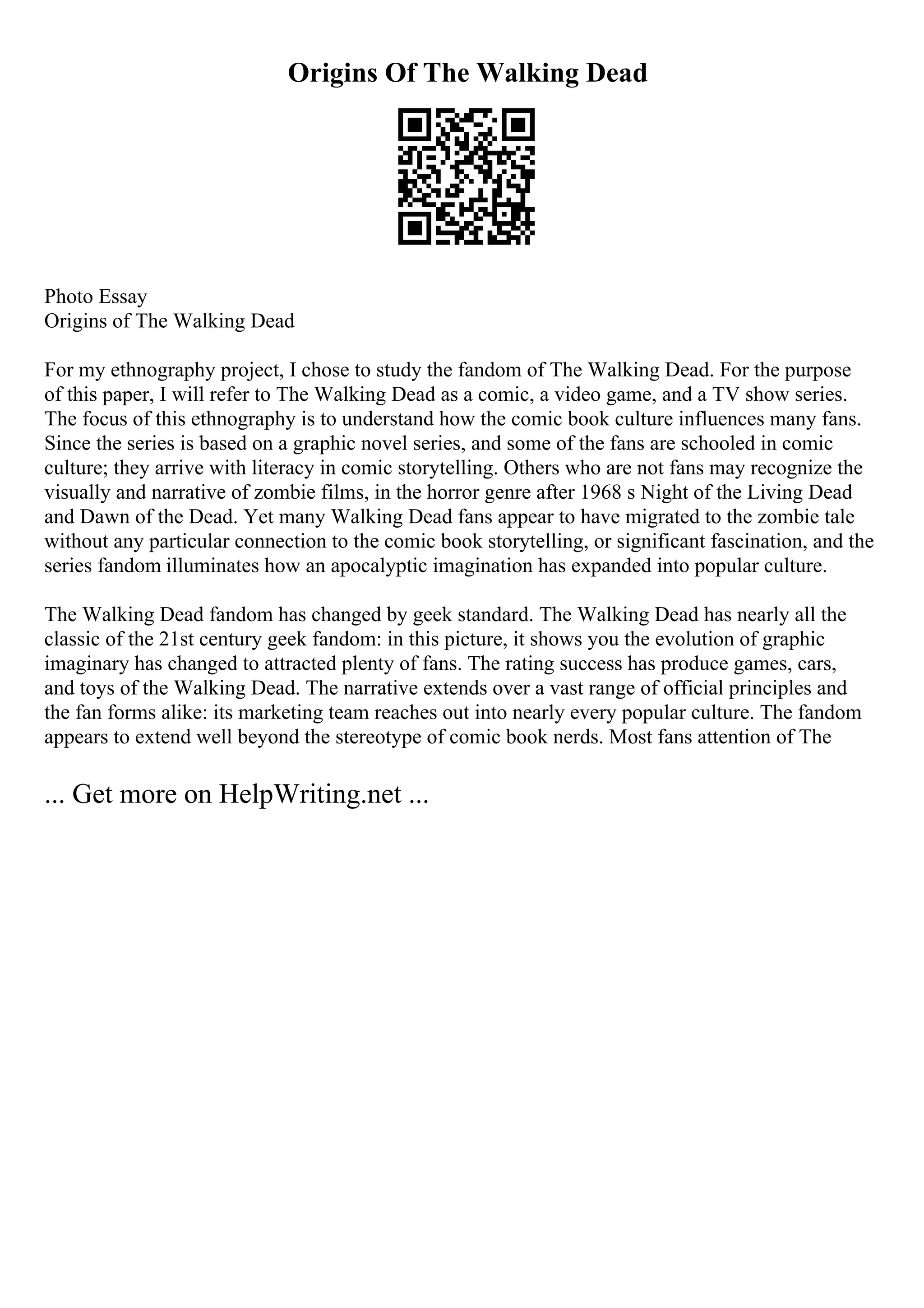Origins Of The Walking Dead
Photo Essay
Origins of The Walking Dead
For my ethnography project, I chose to study the fandom of The Walking Dead. For the purpose
of this paper, I will refer to The Walking Dead as a comic, a video game, and a TV show series.
The focus of this ethnography is to understand how the comic book culture influences many fans.
Since the series is based on a graphic novel series, and some of the fans are schooled in comic
culture; they arrive with literacy in comic storytelling. Others who are not fans may recognize the
visually and narrative of zombie films, in the horror genre after 1968 s Night of the Living Dead
and Dawn of the Dead. Yet many Walking Dead fans appear to have migrated to the zombie tale
without any particular connection to the comic book storytelling, or significant fascination, and the
series fandom illuminates how an apocalyptic imagination has expanded into popular culture.
The Walking Dead fandom has changed by geek standard. The Walking Dead has nearly all the
classic of the 21st century geek fandom: in this picture, it shows you the evolution of graphic
imaginary has changed to attracted plenty of fans. The rating success has produce games, cars,
and toys of the Walking Dead. The narrative extends over a vast range of official principles and
the fan forms alike: its marketing team reaches out into nearly every popular culture. The fandom
appears to extend well beyond the stereotype of comic book nerds. Most fans attention of The
... Get more on HelpWriting.net ...
 