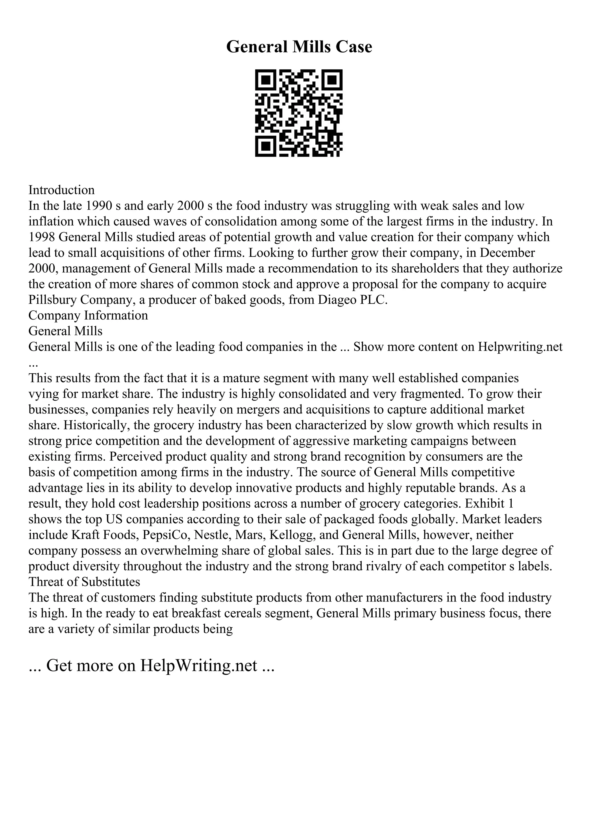 General Mills Case
Introduction
In the late 1990 s and early 2000 s the food industry was struggling with weak sales and low
inflation which caused waves of consolidation among some of the largest firms in the industry. In
1998 General Mills studied areas of potential growth and value creation for their company which
lead to small acquisitions of other firms. Looking to further grow their company, in December
2000, management of General Mills made a recommendation to its shareholders that they authorize
the creation of more shares of common stock and approve a proposal for the company to acquire
Pillsbury Company, a producer of baked goods, from Diageo PLC.
Company Information
General Mills
General Mills is one of the leading food companies in the ... Show more content on Helpwriting.net
...
This results from the fact that it is a mature segment with many well established companies
vying for market share. The industry is highly consolidated and very fragmented. To grow their
businesses, companies rely heavily on mergers and acquisitions to capture additional market
share. Historically, the grocery industry has been characterized by slow growth which results in
strong price competition and the development of aggressive marketing campaigns between
existing firms. Perceived product quality and strong brand recognition by consumers are the
basis of competition among firms in the industry. The source of General Mills competitive
advantage lies in its ability to develop innovative products and highly reputable brands. As a
result, they hold cost leadership positions across a number of grocery categories. Exhibit 1
shows the top US companies according to their sale of packaged foods globally. Market leaders
include Kraft Foods, PepsiCo, Nestle, Mars, Kellogg, and General Mills, however, neither
company possess an overwhelming share of global sales. This is in part due to the large degree of
product diversity throughout the industry and the strong brand rivalry of each competitor s labels.
Threat of Substitutes
The threat of customers finding substitute products from other manufacturers in the food industry
is high. In the ready to eat breakfast cereals segment, General Mills primary business focus, there
are a variety of similar products being
... Get more on HelpWriting.net ...
 
