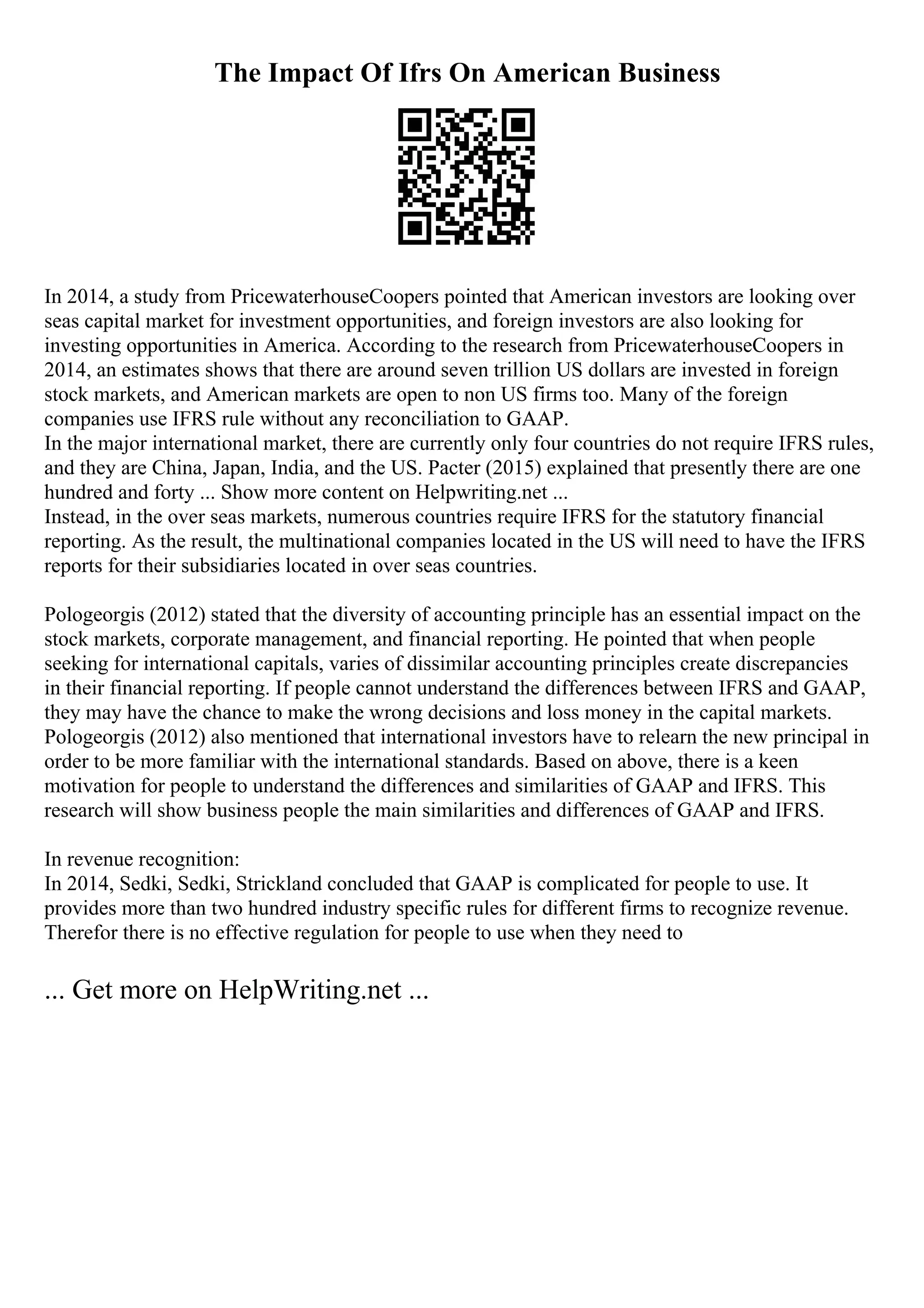 The Impact Of Ifrs On American Business
In 2014, a study from PricewaterhouseCoopers pointed that American investors are looking over
seas capital market for investment opportunities, and foreign investors are also looking for
investing opportunities in America. According to the research from PricewaterhouseCoopers in
2014, an estimates shows that there are around seven trillion US dollars are invested in foreign
stock markets, and American markets are open to non US firms too. Many of the foreign
companies use IFRS rule without any reconciliation to GAAP.
In the major international market, there are currently only four countries do not require IFRS rules,
and they are China, Japan, India, and the US. Pacter (2015) explained that presently there are one
hundred and forty ... Show more content on Helpwriting.net ...
Instead, in the over seas markets, numerous countries require IFRS for the statutory financial
reporting. As the result, the multinational companies located in the US will need to have the IFRS
reports for their subsidiaries located in over seas countries.
Pologeorgis (2012) stated that the diversity of accounting principle has an essential impact on the
stock markets, corporate management, and financial reporting. He pointed that when people
seeking for international capitals, varies of dissimilar accounting principles create discrepancies
in their financial reporting. If people cannot understand the differences between IFRS and GAAP,
they may have the chance to make the wrong decisions and loss money in the capital markets.
Pologeorgis (2012) also mentioned that international investors have to relearn the new principal in
order to be more familiar with the international standards. Based on above, there is a keen
motivation for people to understand the differences and similarities of GAAP and IFRS. This
research will show business people the main similarities and differences of GAAP and IFRS.
In revenue recognition:
In 2014, Sedki, Sedki, Strickland concluded that GAAP is complicated for people to use. It
provides more than two hundred industry specific rules for different firms to recognize revenue.
Therefor there is no effective regulation for people to use when they need to
... Get more on HelpWriting.net ...
 
