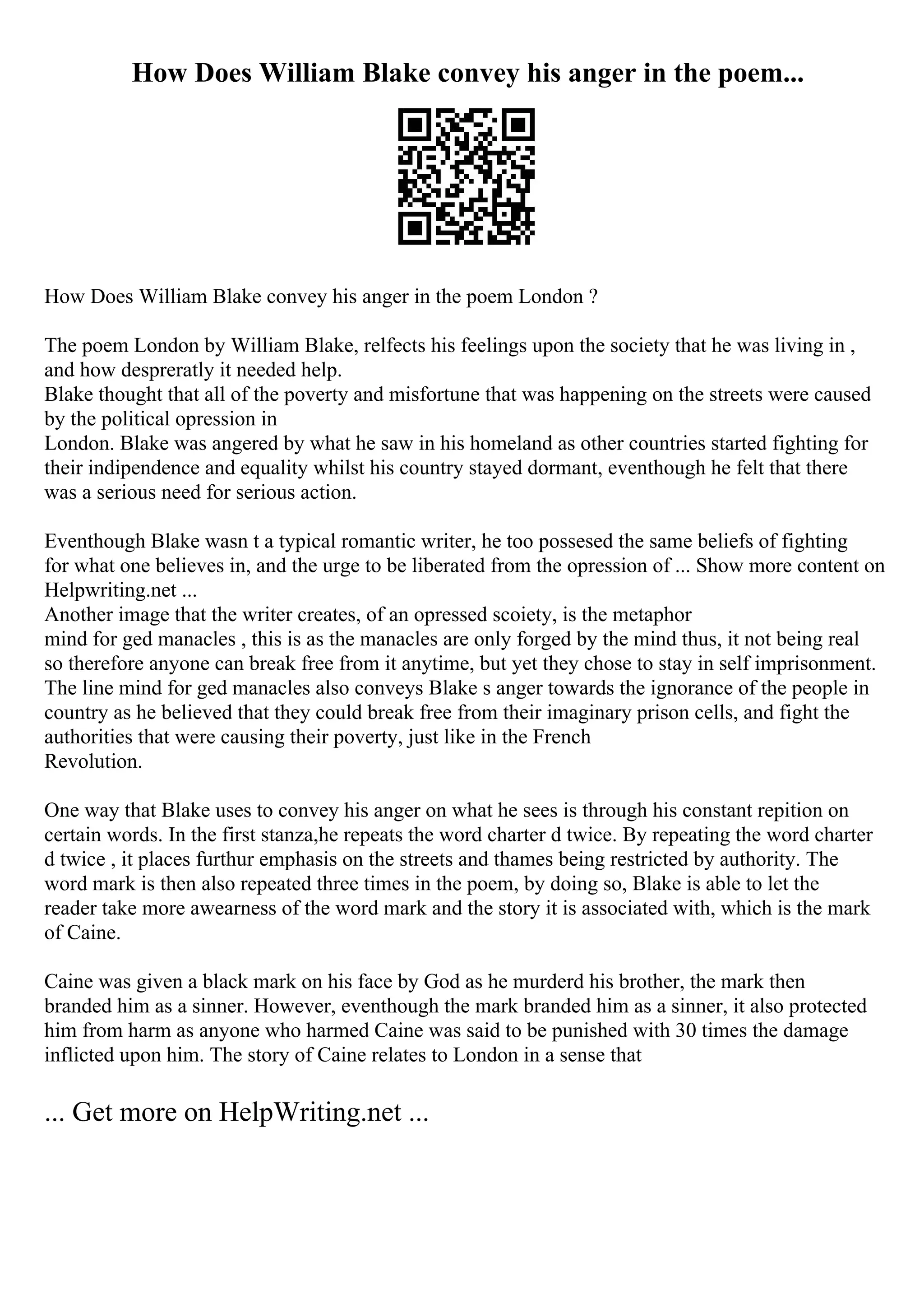 How Does William Blake convey his anger in the poem...
How Does William Blake convey his anger in the poem London ?
The poem London by William Blake, relfects his feelings upon the society that he was living in ,
and how despreratly it needed help.
Blake thought that all of the poverty and misfortune that was happening on the streets were caused
by the political opression in
London. Blake was angered by what he saw in his homeland as other countries started fighting for
their indipendence and equality whilst his country stayed dormant, eventhough he felt that there
was a serious need for serious action.
Eventhough Blake wasn t a typical romantic writer, he too possesed the same beliefs of fighting
for what one believes in, and the urge to be liberated from the opression of ... Show more content on
Helpwriting.net ...
Another image that the writer creates, of an opressed scoiety, is the metaphor
mind for ged manacles , this is as the manacles are only forged by the mind thus, it not being real
so therefore anyone can break free from it anytime, but yet they chose to stay in self imprisonment.
The line mind for ged manacles also conveys Blake s anger towards the ignorance of the people in
country as he believed that they could break free from their imaginary prison cells, and fight the
authorities that were causing their poverty, just like in the French
Revolution.
One way that Blake uses to convey his anger on what he sees is through his constant repition on
certain words. In the first stanza,he repeats the word charter d twice. By repeating the word charter
d twice , it places furthur emphasis on the streets and thames being restricted by authority. The
word mark is then also repeated three times in the poem, by doing so, Blake is able to let the
reader take more awearness of the word mark and the story it is associated with, which is the mark
of Caine.
Caine was given a black mark on his face by God as he murderd his brother, the mark then
branded him as a sinner. However, eventhough the mark branded him as a sinner, it also protected
him from harm as anyone who harmed Caine was said to be punished with 30 times the damage
inflicted upon him. The story of Caine relates to London in a sense that
... Get more on HelpWriting.net ...
 
