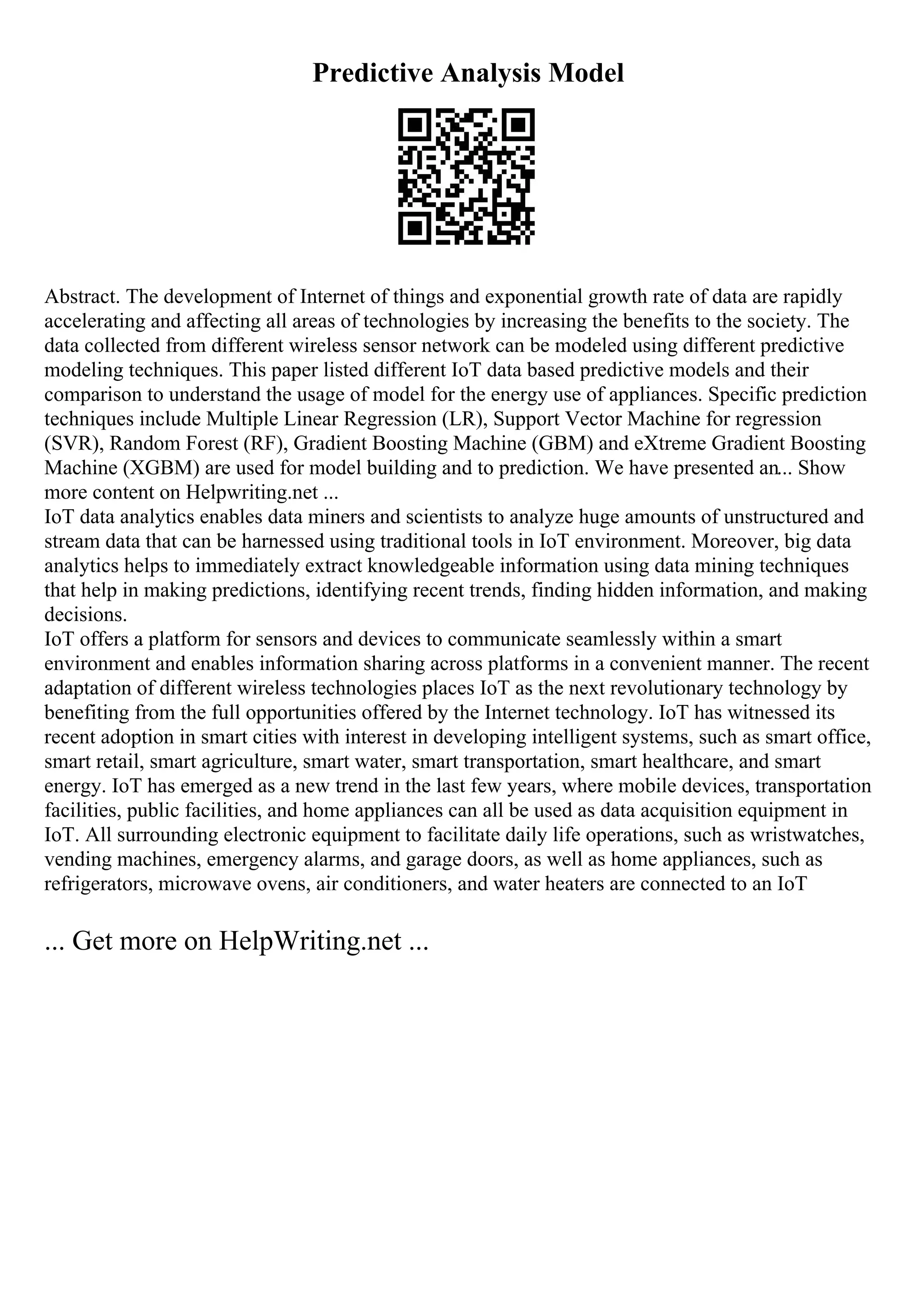 Predictive Analysis Model
Abstract. The development of Internet of things and exponential growth rate of data are rapidly
accelerating and affecting all areas of technologies by increasing the benefits to the society. The
data collected from different wireless sensor network can be modeled using different predictive
modeling techniques. This paper listed different IoT data based predictive models and their
comparison to understand the usage of model for the energy use of appliances. Specific prediction
techniques include Multiple Linear Regression (LR), Support Vector Machine for regression
(SVR), Random Forest (RF), Gradient Boosting Machine (GBM) and eXtreme Gradient Boosting
Machine (XGBM) are used for model building and to prediction. We have presented an... Show
more content on Helpwriting.net ...
IoT data analytics enables data miners and scientists to analyze huge amounts of unstructured and
stream data that can be harnessed using traditional tools in IoT environment. Moreover, big data
analytics helps to immediately extract knowledgeable information using data mining techniques
that help in making predictions, identifying recent trends, finding hidden information, and making
decisions.
IoT offers a platform for sensors and devices to communicate seamlessly within a smart
environment and enables information sharing across platforms in a convenient manner. The recent
adaptation of different wireless technologies places IoT as the next revolutionary technology by
benefiting from the full opportunities offered by the Internet technology. IoT has witnessed its
recent adoption in smart cities with interest in developing intelligent systems, such as smart office,
smart retail, smart agriculture, smart water, smart transportation, smart healthcare, and smart
energy. IoT has emerged as a new trend in the last few years, where mobile devices, transportation
facilities, public facilities, and home appliances can all be used as data acquisition equipment in
IoT. All surrounding electronic equipment to facilitate daily life operations, such as wristwatches,
vending machines, emergency alarms, and garage doors, as well as home appliances, such as
refrigerators, microwave ovens, air conditioners, and water heaters are connected to an IoT
... Get more on HelpWriting.net ...
 