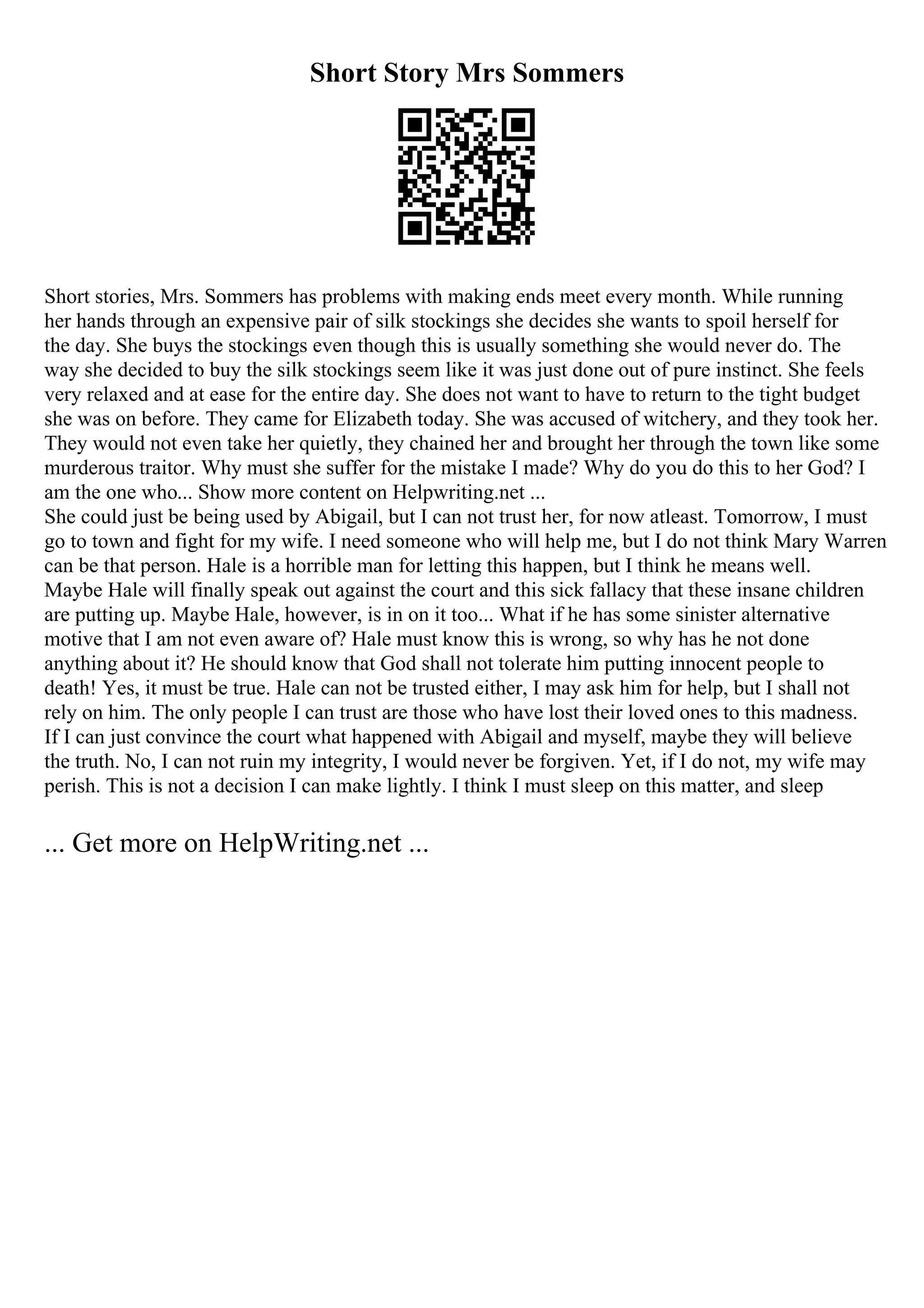 Short Story Mrs Sommers
Short stories, Mrs. Sommers has problems with making ends meet every month. While running
her hands through an expensive pair of silk stockings she decides she wants to spoil herself for
the day. She buys the stockings even though this is usually something she would never do. The
way she decided to buy the silk stockings seem like it was just done out of pure instinct. She feels
very relaxed and at ease for the entire day. She does not want to have to return to the tight budget
she was on before. They came for Elizabeth today. She was accused of witchery, and they took her.
They would not even take her quietly, they chained her and brought her through the town like some
murderous traitor. Why must she suffer for the mistake I made? Why do you do this to her God? I
am the one who... Show more content on Helpwriting.net ...
She could just be being used by Abigail, but I can not trust her, for now atleast. Tomorrow, I must
go to town and fight for my wife. I need someone who will help me, but I do not think Mary Warren
can be that person. Hale is a horrible man for letting this happen, but I think he means well.
Maybe Hale will finally speak out against the court and this sick fallacy that these insane children
are putting up. Maybe Hale, however, is in on it too... What if he has some sinister alternative
motive that I am not even aware of? Hale must know this is wrong, so why has he not done
anything about it? He should know that God shall not tolerate him putting innocent people to
death! Yes, it must be true. Hale can not be trusted either, I may ask him for help, but I shall not
rely on him. The only people I can trust are those who have lost their loved ones to this madness.
If I can just convince the court what happened with Abigail and myself, maybe they will believe
the truth. No, I can not ruin my integrity, I would never be forgiven. Yet, if I do not, my wife may
perish. This is not a decision I can make lightly. I think I must sleep on this matter, and sleep
... Get more on HelpWriting.net ...
 