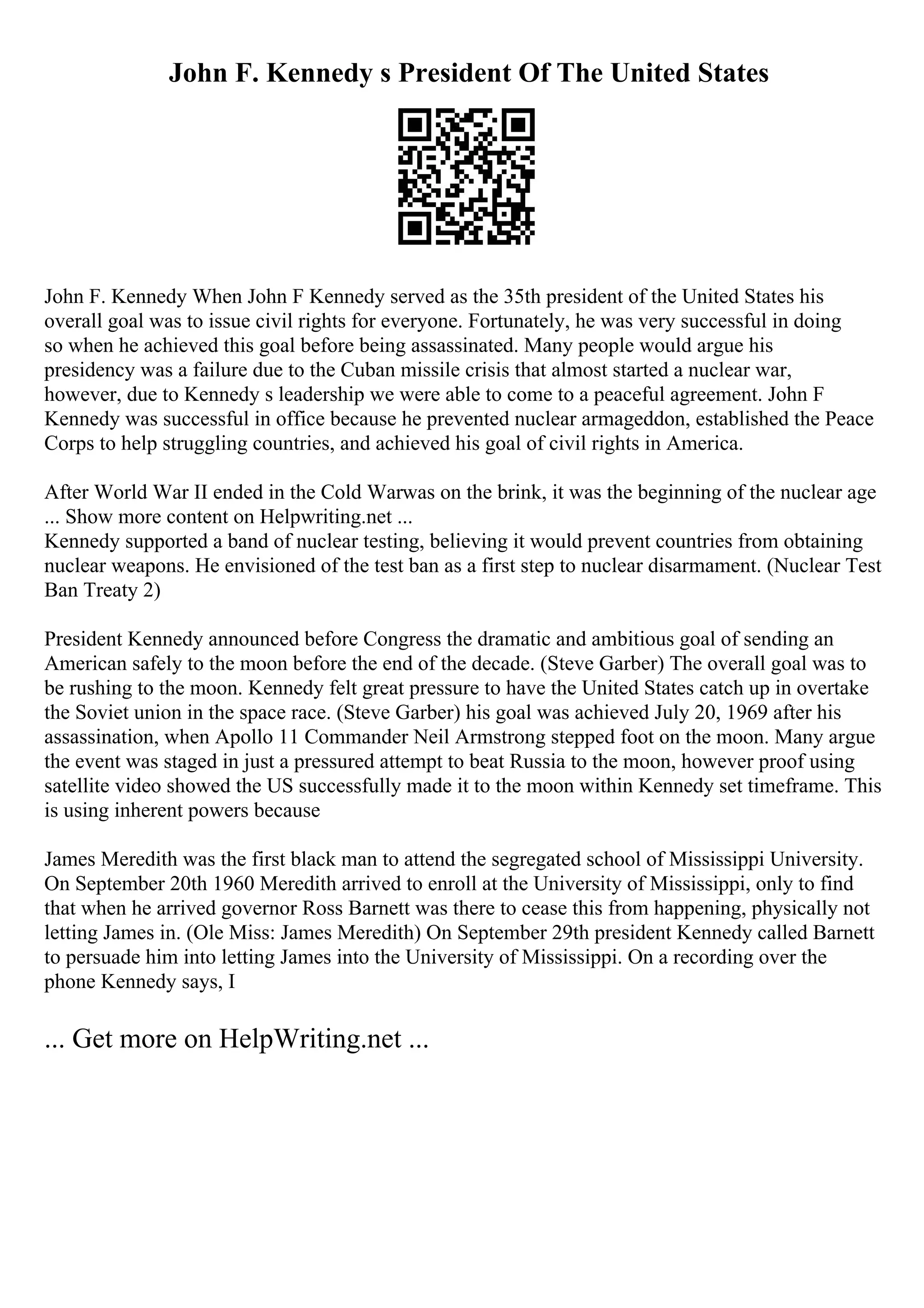 John F. Kennedy s President Of The United States
John F. Kennedy When John F Kennedy served as the 35th president of the United States his
overall goal was to issue civil rights for everyone. Fortunately, he was very successful in doing
so when he achieved this goal before being assassinated. Many people would argue his
presidency was a failure due to the Cuban missile crisis that almost started a nuclear war,
however, due to Kennedy s leadership we were able to come to a peaceful agreement. John F
Kennedy was successful in office because he prevented nuclear armageddon, established the Peace
Corps to help struggling countries, and achieved his goal of civil rights in America.
After World War II ended in the Cold Warwas on the brink, it was the beginning of the nuclear age
... Show more content on Helpwriting.net ...
Kennedy supported a band of nuclear testing, believing it would prevent countries from obtaining
nuclear weapons. He envisioned of the test ban as a first step to nuclear disarmament. (Nuclear Test
Ban Treaty 2)
President Kennedy announced before Congress the dramatic and ambitious goal of sending an
American safely to the moon before the end of the decade. (Steve Garber) The overall goal was to
be rushing to the moon. Kennedy felt great pressure to have the United States catch up in overtake
the Soviet union in the space race. (Steve Garber) his goal was achieved July 20, 1969 after his
assassination, when Apollo 11 Commander Neil Armstrong stepped foot on the moon. Many argue
the event was staged in just a pressured attempt to beat Russia to the moon, however proof using
satellite video showed the US successfully made it to the moon within Kennedy set timeframe. This
is using inherent powers because
James Meredith was the first black man to attend the segregated school of Mississippi University.
On September 20th 1960 Meredith arrived to enroll at the University of Mississippi, only to find
that when he arrived governor Ross Barnett was there to cease this from happening, physically not
letting James in. (Ole Miss: James Meredith) On September 29th president Kennedy called Barnett
to persuade him into letting James into the University of Mississippi. On a recording over the
phone Kennedy says, I
... Get more on HelpWriting.net ...
 