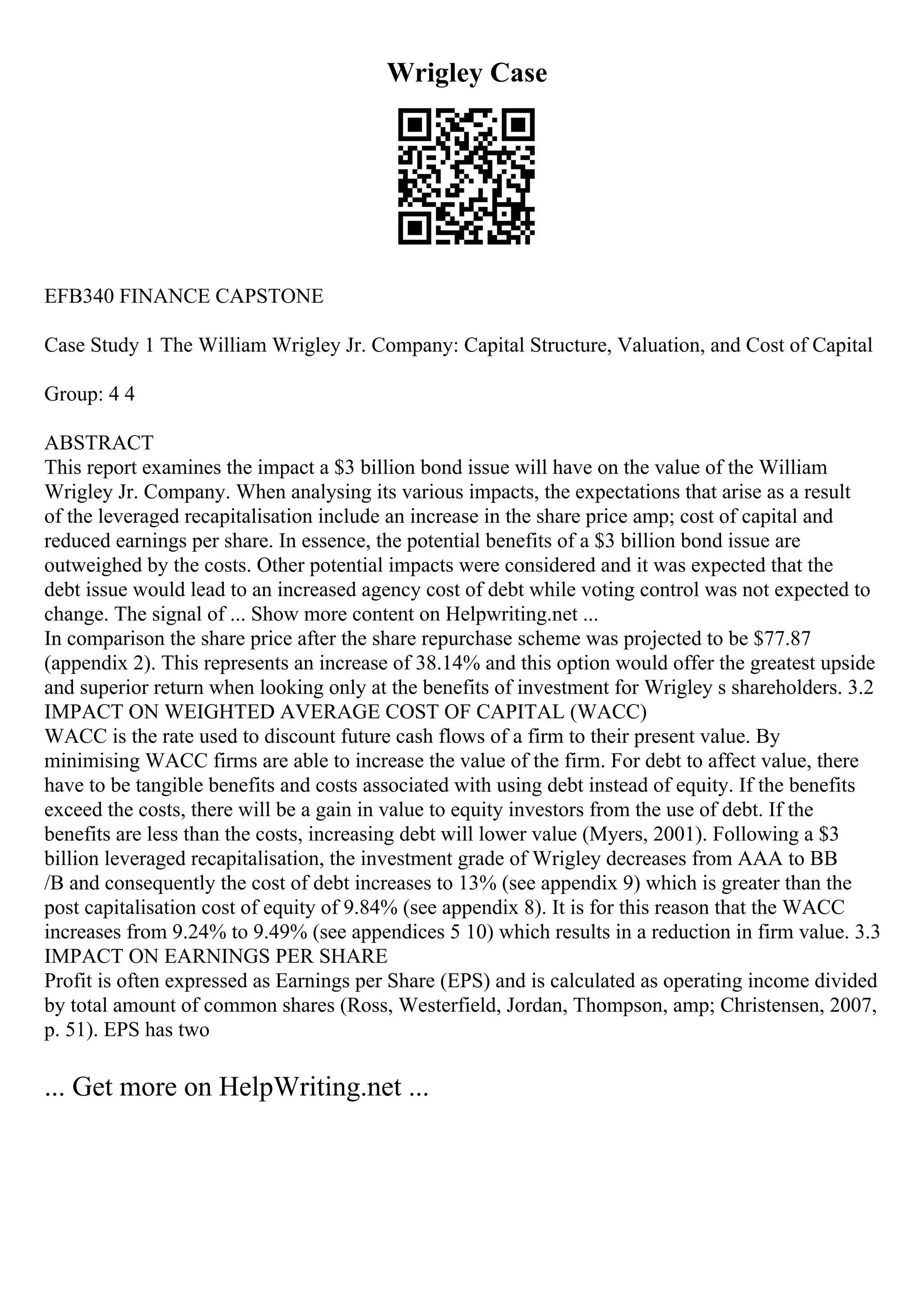 Wrigley Case
EFB340 FINANCE CAPSTONE
Case Study 1 The William Wrigley Jr. Company: Capital Structure, Valuation, and Cost of Capital
Group: 4 4
ABSTRACT
This report examines the impact a $3 billion bond issue will have on the value of the William
Wrigley Jr. Company. When analysing its various impacts, the expectations that arise as a result
of the leveraged recapitalisation include an increase in the share price amp; cost of capital and
reduced earnings per share. In essence, the potential benefits of a $3 billion bond issue are
outweighed by the costs. Other potential impacts were considered and it was expected that the
debt issue would lead to an increased agency cost of debt while voting control was not expected to
change. The signal of ... Show more content on Helpwriting.net ...
In comparison the share price after the share repurchase scheme was projected to be $77.87
(appendix 2). This represents an increase of 38.14% and this option would offer the greatest upside
and superior return when looking only at the benefits of investment for Wrigley s shareholders. 3.2
IMPACT ON WEIGHTED AVERAGE COST OF CAPITAL (WACC)
WACC is the rate used to discount future cash flows of a firm to their present value. By
minimising WACC firms are able to increase the value of the firm. For debt to affect value, there
have to be tangible benefits and costs associated with using debt instead of equity. If the benefits
exceed the costs, there will be a gain in value to equity investors from the use of debt. If the
benefits are less than the costs, increasing debt will lower value (Myers, 2001). Following a $3
billion leveraged recapitalisation, the investment grade of Wrigley decreases from AAA to BB
/B and consequently the cost of debt increases to 13% (see appendix 9) which is greater than the
post capitalisation cost of equity of 9.84% (see appendix 8). It is for this reason that the WACC
increases from 9.24% to 9.49% (see appendices 5 10) which results in a reduction in firm value. 3.3
IMPACT ON EARNINGS PER SHARE
Profit is often expressed as Earnings per Share (EPS) and is calculated as operating income divided
by total amount of common shares (Ross, Westerfield, Jordan, Thompson, amp; Christensen, 2007,
p. 51). EPS has two
... Get more on HelpWriting.net ...
 