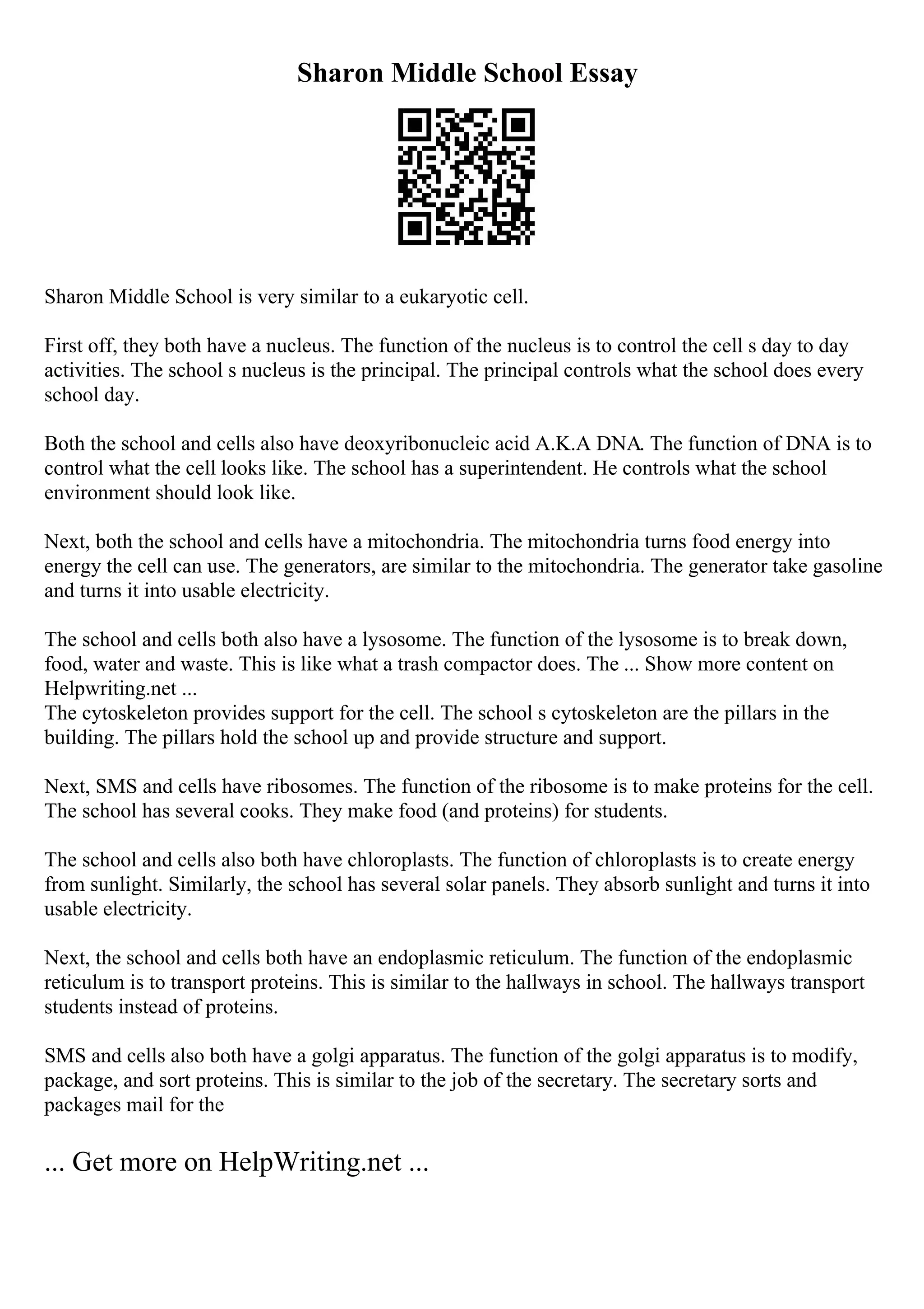 Sharon Middle School Essay
Sharon Middle School is very similar to a eukaryotic cell.
First off, they both have a nucleus. The function of the nucleus is to control the cell s day to day
activities. The school s nucleus is the principal. The principal controls what the school does every
school day.
Both the school and cells also have deoxyribonucleic acid A.K.A DNA. The function of DNA is to
control what the cell looks like. The school has a superintendent. He controls what the school
environment should look like.
Next, both the school and cells have a mitochondria. The mitochondria turns food energy into
energy the cell can use. The generators, are similar to the mitochondria. The generator take gasoline
and turns it into usable electricity.
The school and cells both also have a lysosome. The function of the lysosome is to break down,
food, water and waste. This is like what a trash compactor does. The ... Show more content on
Helpwriting.net ...
The cytoskeleton provides support for the cell. The school s cytoskeleton are the pillars in the
building. The pillars hold the school up and provide structure and support.
Next, SMS and cells have ribosomes. The function of the ribosome is to make proteins for the cell.
The school has several cooks. They make food (and proteins) for students.
The school and cells also both have chloroplasts. The function of chloroplasts is to create energy
from sunlight. Similarly, the school has several solar panels. They absorb sunlight and turns it into
usable electricity.
Next, the school and cells both have an endoplasmic reticulum. The function of the endoplasmic
reticulum is to transport proteins. This is similar to the hallways in school. The hallways transport
students instead of proteins.
SMS and cells also both have a golgi apparatus. The function of the golgi apparatus is to modify,
package, and sort proteins. This is similar to the job of the secretary. The secretary sorts and
packages mail for the
... Get more on HelpWriting.net ...
 