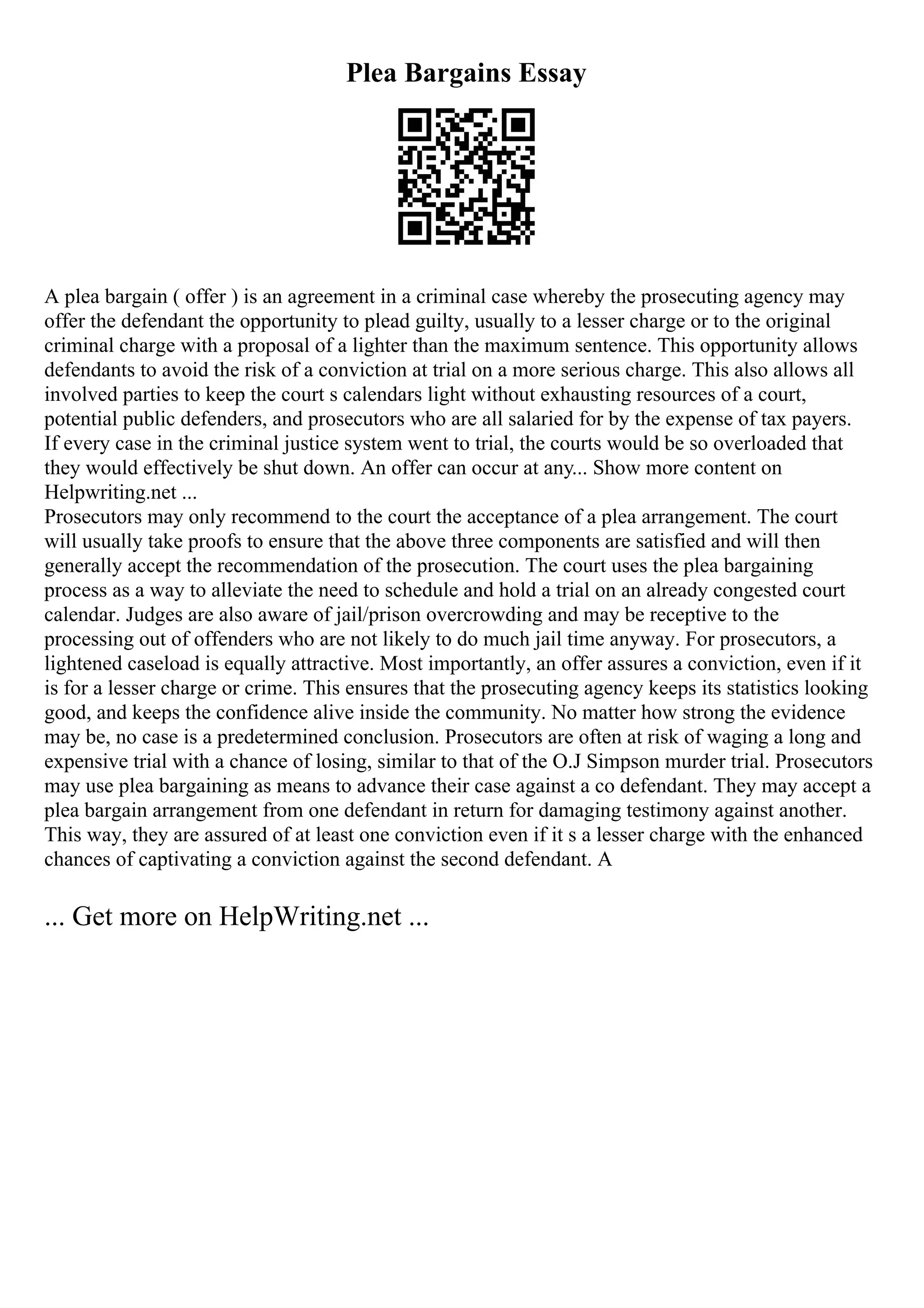 Plea Bargains Essay
A plea bargain ( offer ) is an agreement in a criminal case whereby the prosecuting agency may
offer the defendant the opportunity to plead guilty, usually to a lesser charge or to the original
criminal charge with a proposal of a lighter than the maximum sentence. This opportunity allows
defendants to avoid the risk of a conviction at trial on a more serious charge. This also allows all
involved parties to keep the court s calendars light without exhausting resources of a court,
potential public defenders, and prosecutors who are all salaried for by the expense of tax payers.
If every case in the criminal justice system went to trial, the courts would be so overloaded that
they would effectively be shut down. An offer can occur at any... Show more content on
Helpwriting.net ...
Prosecutors may only recommend to the court the acceptance of a plea arrangement. The court
will usually take proofs to ensure that the above three components are satisfied and will then
generally accept the recommendation of the prosecution. The court uses the plea bargaining
process as a way to alleviate the need to schedule and hold a trial on an already congested court
calendar. Judges are also aware of jail/prison overcrowding and may be receptive to the
processing out of offenders who are not likely to do much jail time anyway. For prosecutors, a
lightened caseload is equally attractive. Most importantly, an offer assures a conviction, even if it
is for a lesser charge or crime. This ensures that the prosecuting agency keeps its statistics looking
good, and keeps the confidence alive inside the community. No matter how strong the evidence
may be, no case is a predetermined conclusion. Prosecutors are often at risk of waging a long and
expensive trial with a chance of losing, similar to that of the O.J Simpson murder trial. Prosecutors
may use plea bargaining as means to advance their case against a co defendant. They may accept a
plea bargain arrangement from one defendant in return for damaging testimony against another.
This way, they are assured of at least one conviction even if it s a lesser charge with the enhanced
chances of captivating a conviction against the second defendant. A
... Get more on HelpWriting.net ...
 